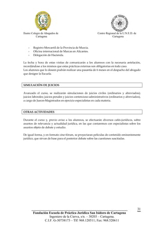 Ilustre Colegio de Abogados de                                Centro Regional de la U.N.E.D. de
            Cartagena                                                     Cartagena



    -    Registro Mercantil de la Provincia de Murcia.
    -    Oficina internacional de Marcas en Alicantes.
    -    Delegación de Hacienda.

La fecha y hora de estas visitas de comunicarán a los alumnos con la necesaria antelación,
recordándose a los mismos que estas prácticas externas son obligatorias en todo caso.
Los alumnos que lo deseen podrán realizar una pasantía de 6 meses en el despacho del abogado
que designe la Escuela.



SIMULACIÓN DE JUICIOS

Avanzado el curso, se realizarán simulaciones de juicios civiles (ordinarios y abreviados);
juicios laborales; juicios penales y juicios contencioso-administrativos (ordinarios y abreviados),
a cargo de Jueces-Magistrados en ejercicio especialistas en cada materia.



OTRAS ACTIVIDADES

Durante el curso y, previo aviso a los alumnos, se efectuarán diversos cafés-jurídicos, sobre
asuntos de relevancia y actualidad jurídica, en las que contaremos con especialistas sobre los
asuntos objeto de debate y estudio.

De igual forma, y en formato cine-fórum, se proyectaran películas de contenido eminentemente
jurídico, que sirvan de base para el posterior debate sobre las cuestiones suscitadas.




        __________________________________________________________                                31
         Fundación Escuela de Práctica Jurídica San Isidoro de Cartagena
                    Ingeniero de la Cierva, s/n. – 30203 – Cartagena.
                C.I.F. G-30738173 – Tlf: 968.120511; Fax: 968.520611
 