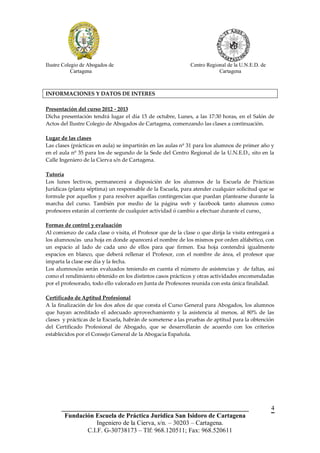 Ilustre Colegio de Abogados de                                Centro Regional de la U.N.E.D. de
            Cartagena                                                     Cartagena



INFORMACIONES Y DATOS DE INTERES

Presentación del curso 2012 - 2013
Dicha presentación tendrá lugar el día 15 de octubre, Lunes, a las 17:30 horas, en el Salón de
Actos del Ilustre Colegio de Abogados de Cartagena, comenzando las clases a continuación.

Lugar de las clases
Las clases (prácticas en aula) se impartirán en las aulas nº 31 para los alumnos de primer año y
en el aula nº 35 para los de segundo de la Sede del Centro Regional de la U.N.E.D., sito en la
Calle Ingeniero de la Cierva s/n de Cartagena.

Tutoría
Los lunes lectivos, permanecerá a disposición de los alumnos de la Escuela de Prácticas
Jurídicas (planta séptima) un responsable de la Escuela, para atender cualquier solicitud que se
formule por aquellos y para resolver aquellas contingencias que puedan plantearse durante la
marcha del curso. También por medio de la página web y facebook tanto alumnos como
profesores estarán al corriente de cualquier actividad ó cambio a efectuar durante el curso.

Formas de control y evaluación
Al comienzo de cada clase o visita, el Profesor que de la clase o que dirija la visita entregará a
los alumnos/as una hoja en donde aparecerá el nombre de los mismos por orden alfabético, con
un espacio al lado de cada uno de ellos para que firmen. Esa hoja contendrá igualmente
espacios en blanco, que deberá rellenar el Profesor, con el nombre de área, el profesor que
imparta la clase ese día y la fecha.
Los alumnos/as serán evaluados teniendo en cuenta el número de asistencias y de faltas, así
como el rendimiento obtenido en los distintos casos prácticos y otras actividades encomendadas
por el profesorado, todo ello valorado en Junta de Profesores reunida con esta única finalidad.

Certificado de Aptitud Profesional
A la finalización de los dos años de que consta el Curso General para Abogados, los alumnos
que hayan acreditado el adecuado aprovechamiento y la asistencia al menos, al 80% de las
clases y prácticas de la Escuela, habrán de someterse a las pruebas de aptitud para la obtención
del Certificado Profesional de Abogado, que se desarrollarán de acuerdo con los criterios
establecidos por el Consejo General de la Abogacía Española.




       __________________________________________________________                                 4
        Fundación Escuela de Práctica Jurídica San Isidoro de Cartagena
                   Ingeniero de la Cierva, s/n. – 30203 – Cartagena.
               C.I.F. G-30738173 – Tlf: 968.120511; Fax: 968.520611
 