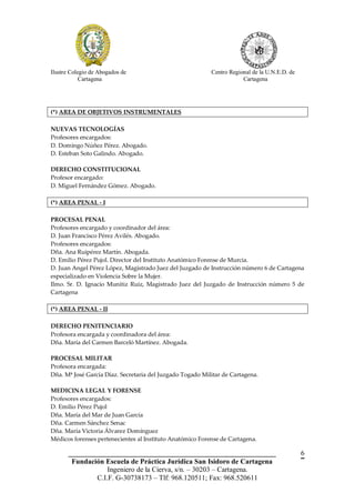 Ilustre Colegio de Abogados de                             Centro Regional de la U.N.E.D. de
            Cartagena                                                  Cartagena




(*) AREA DE OBJETIVOS INSTRUMENTALES

NUEVAS TECNOLOGÍAS
Profesores encargados:
D. Domingo Núñez Pérez. Abogado.
D. Esteban Soto Galindo. Abogado.

DERECHO CONSTITUCIONAL
Profesor encargado:
D. Miguel Fernández Gómez. Abogado.

(*) AREA PENAL - I

PROCESAL PENAL
Profesores encargado y coordinador del área:
D. Juan Francisco Pérez Avilés. Abogado.
Profesores encargados:
Dña. Ana Ruipérez Martín. Abogada.
D. Emilio Pérez Pujol. Director del Instituto Anatómico Forense de Murcia.
D. Juan Angel Pérez López, Magistrado Juez del Juzgado de Instrucción número 6 de Cartagena
especializado en Violencia Sobre la Mujer.
Ilmo. Sr. D. Ignacio Munitiz Ruiz, Magistrado Juez del Juzgado de Instrucción número 5 de
Cartagena

(*) AREA PENAL - II

DERECHO PENITENCIARIO
Profesora encargada y coordinadora del área:
Dña. María del Carmen Barceló Martínez. Abogada.

PROCESAL MILITAR
Profesora encargada:
Dña. Mª José García Díaz. Secretaria del Juzgado Togado Militar de Cartagena.

MEDICINA LEGAL Y FORENSE
Profesores encargados:
D. Emilio Pérez Pujol
Dña. María del Mar de Juan García
Dña. Carmen Sánchez Senac
Dña. María Victoria Álvarez Domínguez
Médicos forenses pertenecientes al Instituto Anatómico Forense de Cartagena.

       __________________________________________________________                              6
        Fundación Escuela de Práctica Jurídica San Isidoro de Cartagena
                   Ingeniero de la Cierva, s/n. – 30203 – Cartagena.
               C.I.F. G-30738173 – Tlf: 968.120511; Fax: 968.520611
 