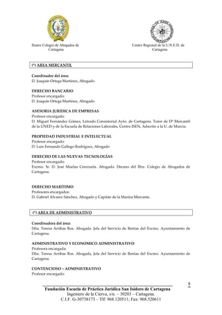 Ilustre Colegio de Abogados de                            Centro Regional de la U.N.E.D. de
            Cartagena                                                 Cartagena



(*) AREA MERCANTIL

Coordinador del área:
D. Joaquín Ortega Martínez, Abogado

DERECHO BANCARIO
Profesor encargado:
D. Joaquín Ortega Martínez, Abogado

ASESORIA JURIDICA DE EMPRESAS
Profesor encargado:
D. Miguel Fernández Gómez, Letrado Consistorial Ayto. de Cartagena. Tutor de Dº Mercantil
de la UNED y de la Escuela de Relaciones Laborales, Centro ISEN, Adscrito a la U. de Murcia.

PROPIEDAD INDUSTRIAL E INTELECTUAL
Profesor encargado:
D. Luis Fernando Gallego Rodríguez, Abogado

DERECHO DE LAS NUEVAS TECNOLOGÍAS
Profesor encargado:
Excmo. Sr. D. José Muelas Cerezuela. Abogado. Decano del Iltre. Colegio de Abogados de
Cartagena.



DERECHO MARÍTIMO
Profesores encargados:
D. Gabriel Alvarez Sánchez, Abogado y Capitán de la Marina Mercante.



(*) AREA DE ADMINISTRATIVO

Coordinadora del área:
Dña. Teresa Arribas Ros. Abogada. Jefa del Servicio de Rentas del Excmo. Ayuntamiento de
Cartagena.

ADMINISTRATIVO Y ECONOMICO ADMINISTRATIVO
Profesora encargada:
Dña. Teresa Arribas Ros. Abogada, Jefa del Servicio de Rentas del Excmo. Ayuntamiento de
Cartagena.

CONTENCIOSO – ADMINISTRATIVO
Profesor encargado:

       __________________________________________________________                             8
        Fundación Escuela de Práctica Jurídica San Isidoro de Cartagena
                   Ingeniero de la Cierva, s/n. – 30203 – Cartagena.
               C.I.F. G-30738173 – Tlf: 968.120511; Fax: 968.520611
 