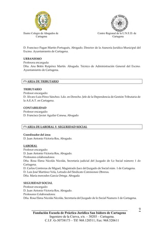 Ilustre Colegio de Abogados de                             Centro Regional de la U.N.E.D. de
            Cartagena                                                  Cartagena



D. Francisco Pagan Martín-Portugués, Abogado. Director de la Asesoría Jurídica Municipal del
Excmo. Ayuntamiento de Cartagena.

URBANISMO
Profesora encargada:
Dña. Ana Belén Ruipérez Martín. Abogada. Técnico de Administración General del Excmo.
Ayuntamiento de Cartagena.



(*) AREA DE TRIBUTARIO

TRIBUTARIO
Profesor encargado:
D. Álvaro Luis Pérez Sánchez. Ldo. en Derecho. Jefe de la Dependencia de Gestión Tributaria de
la A.E.A.T. en Cartagena.

CONTABILIDAD
Profesor encargado:
D. Francisco Javier Aguilar Conesa, Abogado



(*) AREA DE LABORAL Y SEGURIDAD SOCIAL

Coordinador del área:
D. Juan Antonio Victoria Ros, Abogado.

LABORAL
Profesor encargado:
D. Juan Antonio Victoria Ros, Abogado.
Profesores colaboradores:
Dña. Rosa Elena Nicolás Nicolás, Secretaría judicial del Juzgado de Lo Social número 1 de
Cartagena.
D. Carlos Contreras de Miguel, Magistrado Juez del Juzgado de Social núm. 1 de Cartagena.
D. Luis José Martínez Vela, Letrado del Sindicato Comisiones Obreras.
Dña. María mercedes García Ortega. Abogada

SEGURIDAD SOCIAL
Profesor encargado:
D. Juan Antonio Victoria Ros, Abogado.
Profesores Colaboradores:
Dña. Rosa Elena Nicolás Nicolás, Secretaria del Juzgado de lo Social Numero 1 de Cartagena.



       __________________________________________________________                              9
        Fundación Escuela de Práctica Jurídica San Isidoro de Cartagena
                   Ingeniero de la Cierva, s/n. – 30203 – Cartagena.
               C.I.F. G-30738173 – Tlf: 968.120511; Fax: 968.520611
 