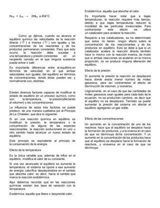 H2(g) + I2(g) → 2HI(g) a 454°C
Como ya dijimos, cuando se alcanza el
equilibrio químico las velocidades de la reacción
directa ( ) e inversa ( ) son iguales y las
concentraciones de los reactantes y de los
productos permanecen constantes. Para que esto
ocurra, la reacción debe suceder a
una temperatura y presión constantes en un
recipiente cerrado en el que ninguna sustancia
pueda entrar o salir.
Es importante diferenciar entre el equilibrio en
términos de velocidad, en el que ambas
velocidades son iguales, del equilibrio en términos
de concentraciones, donde éstas pueden ser, y
normalmente son, distintas.
Existen diversos factores capaces de modificar el
estado de equilibrio en un proceso químico, como
son: la temperatura, la presión(afectando
al volumen) y las concentraciones.
La influencia de estos tres factores se puede
predecir, de una manera cualitativa por el Principio
de Le Chatelier, que dice lo siguiente:
Si en una reacción química en equilibrio se
modifican la presión, la temperatura o la
concentración de alguna de las especies
reaccionantes, la reacción evolucionará en uno u
otro sentido hasta alcanzar un nuevo estado de
equilibrio.
Este principio es equivalente al principio de
la conservación de la energía.
Efecto de la temperatura
Es la única variable que, además de influir en el
equilibrio, modifica el valor de su constante.
Si una vez alcanzado el equilibrio se aumenta la
temperatura, el sistema se opone a ese aumento
de energía calorífica desplazándose en el sentido
que absorba calor; es decir, hacia el sentido que
marca la reacción endotérmica.
Aquí debemos recordar que en las reacciones
químicas existen dos tipos de variación con la
temperatura:
Exotérmica: aquella que libera o desprende calor.
Endotérmica: aquella que absorbe el calor.
Es importante hacer notar que a bajas
temperaturas, la reacción requiere más tiempo,
debido a que bajas temperaturas reducen la
movilidad de las partículas involucradas. Para
contrarrestar este efecto se utiliza
un catalizador para acelerar la reacción.
Respecto a los catalizadores, se ha determinado
que estos no tienen ningún efecto sobre la
concentración de los reaccionantes y de los
productos en equilibrio. Esto se debe a que si un
catalizador acelera la reacción directa también
hace lo mismo con la reacción inversa, de modo
que si ambas reacciones se aceleran en la misma
proporción, no se produce ninguna alteración del
equilibrio.
Efecto de la presión
Si aumenta la presión la reacción se desplazará
hacia donde exista menor número de moles
gaseosos, para así contrarrestar el efecto de
disminución de volumen, y viceversa.
Lógicamente, en el caso de que las cantidades de
moles gaseosos sean iguales para cada lado de la
ecuación, no se producirán cambios, es decir que
el equilibro no se desplazará. También se puede
aumentar la presión del sistema sin afectar el
equilibrio agregando un gas noble.
Efecto de las concentraciones
Un aumento en la concentración de uno de los
reactivos hace que el equilibrio se desplace hacia
la formación de productos, y a la inversa en el caso
de que se disminuya dicha concentración. Y un
aumento en la concentración de los productos hace
que el equilibrio se desplace hacia la formación de
reactivos, y viceversa en el caso de que se
disminuya.
 