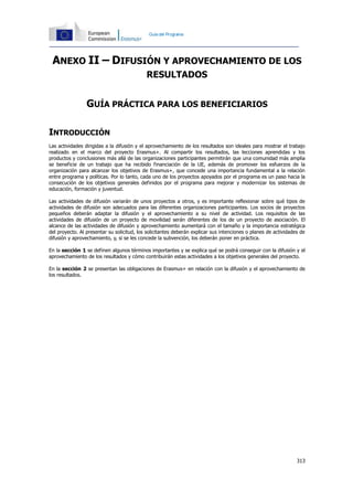 313
Guíadel Programa
ANEXO II – DIFUSIÓN Y APROVECHAMIENTO DE LOS
RESULTADOS
GUÍA PRÁCTICA PARA LOS BENEFICIARIOS
INTRODUCCIÓN
Las actividades dirigidas a la difusión y el aprovechamiento de los resultados son ideales para mostrar el trabajo
realizado en el marco del proyecto Erasmus+. Al compartir los resultados, las lecciones aprendidas y los
productos y conclusiones más allá de las organizaciones participantes permitirán que una comunidad más amplia
se beneficie de un trabajo que ha recibido financiación de la UE, además de promover los esfuerzos de la
organización para alcanzar los objetivos de Erasmus+, que concede una importancia fundamental a la relación
entre programa y políticas. Por lo tanto, cada uno de los proyectos apoyados por el programa es un paso hacia la
consecución de los objetivos generales definidos por el programa para mejorar y modernizar los sistemas de
educación, formación y juventud.
Las actividades de difusión variarán de unos proyectos a otros, y es importante reflexionar sobre qué tipos de
actividades de difusión son adecuados para las diferentes organizaciones participantes. Los socios de proyectos
pequeños deberán adaptar la difusión y el aprovechamiento a su nivel de actividad. Los requisitos de las
actividades de difusión de un proyecto de movilidad serán diferentes de los de un proyecto de asociación. El
alcance de las actividades de difusión y aprovechamiento aumentará con el tamaño y la importancia estratégica
del proyecto. Al presentar su solicitud, los solicitantes deberán explicar sus intenciones o planes de actividades de
difusión y aprovechamiento, y, si se les concede la subvención, los deberán poner en práctica.
En la sección 1 se definen algunos términos importantes y se explica qué se podrá conseguir con la difusión y el
aprovechamiento de los resultados y cómo contribuirán estas actividades a los objetivos generales del proyecto.
En la sección 2 se presentan las obligaciones de Erasmus+ en relación con la difusión y el aprovechamiento de
los resultados.
 