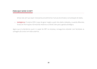 PARA QUE SERVE O ERP?
10
tempo real, sem que sejam necessários procedimentos manuais de entrada e consolidação de dados.
•	 Inteligência: O sistema ERP é capaz de gerar insights a partir dos dados coletados, cruzando diferentes
fontes de informações e fornecendo relatórios e análises úteis para a gestão estratégica.
Agora que já entendemos qual é o papel do ERP na empresa, conseguimos entender com facilidade as
vantagens de contar com estes sistemas.
 