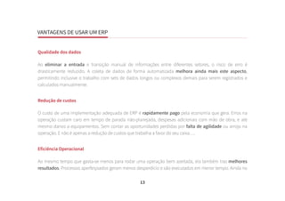 VANTAGENS DE USAR UM ERP
13
Qualidade dos dados
Ao eliminar a entrada e transição manual de informações entre diferentes setores, o risco de erro é
drasticamente reduzido. A coleta de dados de forma automatizada melhora ainda mais este aspecto,
permitindo inclusive o trabalho com sets de dados longos ou complexos demais para serem registrados e
calculados manualmente.
Redução de custos
O custo de uma implementação adequada de ERP é rapidamente pago pela economia que gera. Erros na
operação custam caro em tempo de parada não-planejada, despesas adicionais com mão de obra, e até
mesmo danos a equipamentos. Sem contar as oportunidades perdidas por falta de agilidade ou arrojo na
operação. E não é apenas a redução de custos que trabalha a favor do seu caixa….
Eficiência Operacional
Ao mesmo tempo que gasta-se menos para rodar uma operação bem azeitada, ela também traz melhores
resultados. Processos aperfeiçoados geram menos desperdício e são executados em menor tempo. Ainda no
 