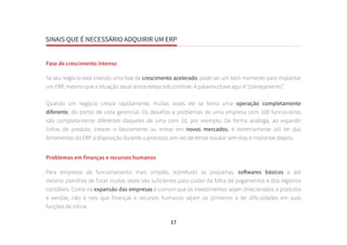 SINAIS QUE É NECESSÁRIO ADQUIRIR UM ERP
17
Fase de crescimento intenso
Se seu negócio está vivendo uma fase de crescimento acelerado, pode ser um bom momento para implantar
um ERP, mesmo que a situação atual ainda esteja sob controle. A palavra-chave aqui é “planejamento”.
Quando um negócio cresce rapidamente, muitas vezes ele se torna uma operação completamente
diferente, do ponto de vista gerencial. Os desafios e problemas de uma empresa com 100 funcionários
são completamente diferentes daqueles de uma com 10, por exemplo. De forma análoga, ao expandir
linhas de produto, crescer o faturamento ou entrar em novos mercados, é extremamente útil ter das
ferramentas do ERP à disposição durante o processo, em vez de tentar escalar sem elas e implantar depois.
Problemas em finanças e recursos humanos
Para empresas de funcionamento mais simples, sobretudo as pequenas, softwares básicos e até
mesmo planilhas de Excel muitas vezes são suficientes para cuidar da folha de pagamentos e dos registros
contábeis. Como na expansão das empresas é comum que os investimentos sejam direcionados a produtos
e vendas, não é raro que finanças e recursos humanos sejam os primeiros a ter dificuldades em suas
funções de rotina.
 