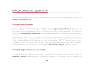 SINAIS QUE É NECESSÁRIO ADQUIRIR UM ERP
18
Se as ferramentas que você ou seus funcionários usam começam a se mostrar inadequadas, pode ser uma
boa hora para trazer um ERP.
Erros operacionais frequentes
Como diz o ditado: “errar é humano”. O que o ditado não diz é que sequências consistentes de erro, sobretudo
dentro de uma mesma função podem ser um sinal importante. Se, por exemplo, a contagem de produtos no
estoque está frequentemente desalinhada com a realidade, você pode ter um problema com o seu processo.
Outro problema comum de erro operacional é o preenchimento incorreto de planilhas de formulários.
Quem nunca ouviu frases como “o pessoal de vendas nunca atualiza o CRM!” e “o técnico nunca preenche
a ficha de suporte”? Se, por um lado, é tentador colocar a responsabilidade em quem opera o processo,
muitas vezes a falha está, na verdade, no processo em si. Automatizar e integrar pode ser a solução!
Dificuldade de gerar relatórios e acessar dados
Se você vê relatórios e gráficos apenas como uma burocracia ou tarefa a cumprir, está na hora de
rever seus conceitos! Na verdade, extrair uma informação específica de uma séria longa de dados é uma
 