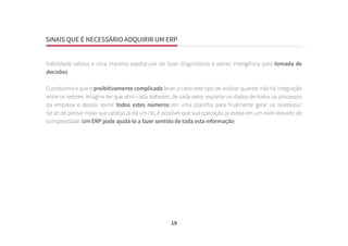 SINAIS QUE É NECESSÁRIO ADQUIRIR UM ERP
19
habilidade valiosa e uma maneira espetacular de fazer diagnósticos e extrair inteligência para tomada de
decisões.
O problema é que é proibitivamente complicado levar a cabo este tipo de análise quando não há integração
entre os setores. Imagine ter que abrir cada software, de cada setor, exportar os dados de todos os processos
da empresa e depois reunir todos estes números em uma planilha para finalmente gerar os relatórios?
Se só de pensar nisso sua cabeça já dá um nó, é possível que sua operação já esteja em um nível elevado de
complexidade. Um ERP pode ajudá-lo a fazer sentido de toda esta informação!
 