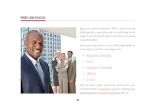 PRÓXIMOS PASSOS
21
Agora que você já entende o ERP e sabe como ele
afeta a gestão, a operação e até a lucratividade de um
negócio, que tal refletir sobre como ele se encaixaria
na sua empresa?
Para saber mais sobre como um ERP pode beneficiar
o seu negócio, escolha o seu segmento:
•	 Atacadista e distribuidor
•	 Varejo
•	 Engenharia e construção
•	 Indústria
•	 Serviços
Você também pode aprofundar ainda mais seus
conhecimentos na Academia Artsoft ou mesmo falar
diretamente com os nossos consultores. Que tal?
PRÓXIMOS PASSOS
 