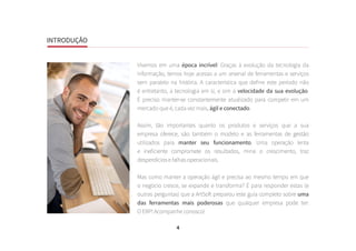 4
INTRODUÇÃO
Vivemos em uma época incrível! Graças à evolução da tecnologia da
informação, temos hoje acesso a um arsenal de ferramentas e serviços
sem paralelo na história. A característica que define este período não
é entretanto, a tecnologia em si, e sim a velocidade da sua evolução.
É preciso manter-se constantemente atualizado para competir em um
mercado que é, cada vez mais, ágil e conectado.
Assim, tão importantes quanto os produtos e serviços que a sua
empresa oferece, são também o modelo e as ferramentas de gestão
utilizados para manter seu funcionamento. Uma operação lenta
e ineficiente compromete os resultados, mina o crescimento, traz
desperdícios e falhas operacionais.
Mas como manter a operação ágil e precisa ao mesmo tempo em que
o negócio cresce, se expande e transforma? É para responder estas (e
outras perguntas) que a ArtSoft preparou este guia completo sobre uma
das ferramentas mais poderosas que qualquer empresa pode ter:
O ERP! Acompanhe conosco!
INTRODUÇÃO
 