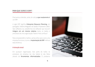 PARA QUE SERVE O ERP?
6
Precisamos entender, antes de tudo, o que exatamente é
um ERP.
A sigla ERP significa Enterprise Resource Planning, em
português, Sistema Integrado de Gestão Empresarial (SIGE).
São softwares (ou plataformas de software) que buscam
integrar em um mesmo sistema todos os dados e
processos de uma organização. Parece meio confuso?
Para compreendê-lo melhor, vamos olhar para como uma
empresa funciona, e como a implantação do ERP melhora
esta dinâmica.
A situação atual
Em qualquer organização, boa parte de todos os
processos da empresa (se não todos) já são feitos
através de ferramentas informatizadas. O problema
PARA QUE SERVE O ERP?
 