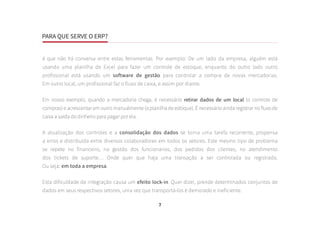 PARA QUE SERVE O ERP?
7
é que não há conversa entre estas ferramentas. Por exemplo: De um lado da empresa, alguém está
usando uma planilha de Excel para fazer um controle de estoque, enquanto do outro lado outro
profissional está usando um software de gestão para controlar a compra de novas mercadorias.
Em outro local, um profissional faz o fluxo de caixa, e assim por diante.
Em nosso exemplo, quando a mercadoria chega, é necessário retirar dados de um local (o controle de
compras) e acrescentar em outro manualmente (a planilha de estoque). É necessário ainda registrar no fluxo de
caixa a saída do dinheiro para pagar por ela.
A atualização dos controles e a consolidação dos dados se torna uma tarefa recorrente, propensa
a erros e distribuída entre diversos colaboradores em todos os setores. Este mesmo tipo de problema
se repete no financeiro, na gestão dos funcionários, dos pedidos dos clientes, no atendimento
dos tickets de suporte… Onde quer que haja uma transação a ser controlada ou registrada.
Ou seja: em toda a empresa.
Esta dificuldade de integração causa um efeito lock-in. Quer dizer, prende determinados conjuntos de
dados em seus respectivos setores, uma vez que transportá-los é demorado e ineficiente.
 
