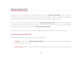 PARA QUE SERVE O ERP?
9
Inicialmente, até os anos 2000, os sistemas ERP eram focados em funções back-office, ou seja, a parte do
trabalho que acontece nos bastidores, invisível ao consumidor final. Gerenciamento de estoque, tecnologias de
fabricação, folhas de pagamento e relatórios contábeis são exemplos de funções back-office.
Os sistemas atuais, chamados na época de ERP II, ou Enterprise Aplication Suite, são muito mais abrangentes
e flexíveis, incluindo todo o front-office também. O trabalho de relacionamento com o consumidor (CRM),
pontos de venda, ecommerce, e relações com fornecedores e parceiros.
Vamos definir então o que constitui um sistema integrado de gestão empresarial completo atualmente:
Características de um sistema ERP
Podemos listar algumas características que definem o ERP atual:
•	 Integração: O ERP conecta todos os departamentos da empresa em um banco de dados central, desde
o back-office, até o front-office.
•	 Automatização: O ERP é capaz de coletar informações e processá-las em tempo real, ou próximo do
 