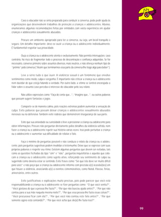 Caso o educador não se sinta preparado para conduzir a conversa, pode pedir ajuda às
organizações que desenvolvem trabalhos de proteção a crianças e adolescentes. Abaixo,
enumeramos algumas recomendações feitas por entidades com vasta experiência em ajudar
crianças e adolescentes sexualmente abusados.
Procure um ambiente apropriado para ter a conversa, ou seja, um local tranquilo e
seguro. Um detalhe importante: deve-se ouvir a criança ou o adolescente individualmente.
É fundamental respeitar sua privacidade.
Ouça a criança ou o adolescente atenta e exclusivamente. Não permita interrupções; caso
contrário, há risco de fragmentar todo o processo de descontração e confiança adquiridas. Se for
necessário, converse primeiro sobre assuntos diversos, mais neutros, e não ofereça nenhum tipo de
“prêmio” pela conversa (“Assim que terminarmos essa parte da conversa lhe trago algo para beber”).
Leve a sério tudo o que ouvir. A violência sexual é um fenômeno que envolve
sentimentos como medo, culpa e vergonha. É importante não criticar a criança ou o adolescente
nem duvidar de que esteja falando a verdade. Por outro lado, a vítima se sentirá encorajada a
falar sobre o assunto caso perceba o interesse do educador pelo seu relato.
Não utilize expressões como “Faça de conta que...”, “Imagine que...”, ou outras palavras
que possam sugerir fantasias e jogos.
Comporte-se de maneira calma, pois reações extremas podem aumentar a sensação de
culpa. Evite palavras que possam deixar crianças e adolescentes sexual mente abusados
nervosos ou na defensiva. Também evite rodeios que demonstrem insegurança de sua parte.
Evite que sua ansiedade ou curiosidade o leve a pressionar a criança ou adolescente para
obter informações. Procure não perguntar diretamente pelos detalhes da violência sofrida, nem
fazer a criança ou o adolescente repetir sua história várias vezes. Isso pode perturbar a criança
ou o adolescente e aumentar sua dificuldade de relatar o fato.
Faça o mínimo de perguntas possível e não conduza o relato da criança ou o adolescente, pois perguntas sugestivas podem invalidar o testemunho. Deixe que se expresse com suas
próprias palavras e respeite seu ritmo. Existem algumas perguntas que devem ser evitadas, tais
como as questões fechadas do tipo “sim” e “não”, perguntas inquisitórias e aquelas que colocam a criança ou o adolescente como sujeito ativo, reforçando seu sentimento de culpa ou
sugerindo como deveria estar se sentindo. Evite frases como “Sei que isto deve ser muito difícil
para você” e não peça que a criança ou adolescente informe com precisão a(s) ocasião(ões) em
que houve a violência, associando-a(s) a eventos comemorativos, como Natal, Páscoa, férias,
aniversários, entre outros.
Evite justificativas e explicações muito precisas, pois pode parecer que você está
responsabilizando a criança ou o adolescente se fizer perguntas como: “O que você sentiu?”,
“Você gostava do que a pessoa lhe fazia?”, “Por que não buscou ajuda antes?”, “Por que não
contou para a sua mãe naquela mesma noite?”, “Por que essa pessoa lhe fazia essas coisas?”,
“Você procurava ficar com ela?”, “Por que você não contou este fato antes?”, “Por que
somente agora está contando?”, “Por que você acha que ele(a) lhe fazia isso?”.

99

 