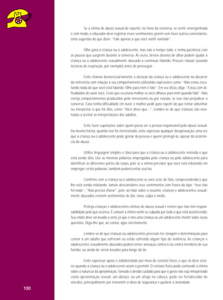 Se a vítima de abuso sexual de repente, no meio da conversa, se sentir envergonhada
e com medo, o educador deve registrar esses sentimentos, porém sem fazer outros comentários.
Uma sugestão do que dizer: “Fale apenas o que você sentir vontade”.
Olhe para a criança ou o adolescente, mas não o tempo todo, e tenha paciência com
as pausas que surgirem durante a conversa. Às vezes, breves desvios de olhar podem ajudar a
criança ou o adolescente sexualmente abusado a continuar falando. Procure relaxar (usando
técnicas de respiração, por exemplo) antes de prosseguir.
Evite chamar desnecessariamente a atenção da criança ou o adolescente no decorrer
da entrevista com relação a seu comportamento utilizando expressões como: “Não estou escutando nada do que você está falando. Olhe para mim e fale”. Em vez disso, diga: “Estou com dificuldades de ouvir você. Creio que escutaria melhor se você olhasse para mim quando fala”. Não
corrija comportamentos produzidos pelo nervosismo ou por evasão, se isso não prejudicar a
conversa. Caso tenha dificuldade em ouvir, é melhor pedir para repetir do que tentar adivinhar
ou interpretar o que foi dito, como “Você disse que...”. Lembre-se de que crianças são ensinadas a aceitar as interpretações dos adultos.
Evite fazer suposições sobre quem possa ser a pessoa responsável pelo abuso sexual.
Da mesma forma, quando isso for mencionado, evite expressar qualquer desaprovação, uma vez
que a criança ou o adolescente pode gostar da pessoa e querer protegê-la, apesar da ocorrência do abuso.
Utilize linguagem simples e clara para que a criança ou o adolescente entenda o que
está sendo dito. Use as mesmas palavras empregadas pela criança ou pelo adolescente para
identificar as diferentes partes do corpo, pois se a vítima perceber que você está relutando em
empregar certas palavras, também poderá evitar usá-las.
Confirme com a criança ou o adolescente se você está, de fato, compreendendo o que
lhe está sendo relatando. Jamais desconsidere seus sentimentos com frases do tipo: “Isso não
foi nada”, “Não precisa chorar”, pois, ao falar sobre o assunto, crianças e adolescentes sexualmente abusados revivem sentimentos de dor, raiva, culpa e medo.
Proteja crianças e adolescentes vítimas de abuso sexual e reitere que não têm responsabilidade pelo que ocorreu. É comum a vítima sentir-se culpada por tudo o que está acontecendo.
Seu relato deve ser levado a sério, já que é raro uma criança ou um adolescente mentir sobre essas
questões. Diga-lhe que, ao contar, agiu corretamente.
Lembre-se de que crianças ou adolescentes precisam ter coragem e determinação para
contar a um adulto que sofreram ou estão sofrendo algum tipo de violência. As crianças e
adolescentes sexualmente abusados podem temer ameaças contra si ou contra membros de sua
família, ou ainda de serem levados para longe do lar.
Evite expressar apoio e solidariedade por meio de contato físico, o que só deve ocorrer quando a criança ou o adolescente assim o permitir. O contato físico pode confundir a vítima
sobre a natureza da aproximação. Tomado o devido cuidado para que o gesto não seja interpretado
como aproximação sexual, um abraço, ou um afago na cabeça, pode ser fortalecedor de
vínculos, principalmente por transmitir a ideia de segurança e quebrar a ansiedade.

100

 