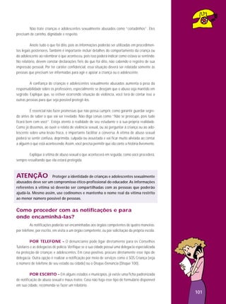 Não trate crianças e adolescentes sexualmente abusados como “coitadinhos”. Eles
precisam de carinho, dignidade e respeito.
Anote tudo o que foi dito, pois as informações poderão ser utilizadas em procedimentos legais posteriores. Também é importante incluir detalhes do comportamento da criança ou
do adolescente ao relembrar o que aconteceu, pois isso poderá indicar como estava se sentindo.
No relatório, devem constar declarações fiéis do que foi dito, não cabendo o registro de sua
impressão pessoal. Por ter caráter confidencial, essa situação deverá ser relatada somente às
pessoas que precisam ser informadas para agir e apoiar a criança ou o adolescente.
A confiança de crianças e adolescentes sexualmente abusados aumenta o peso da
responsabilidade sobre os professores, especialmente se desejam que o abuso seja mantido em
segredo. Explique que, se estiver ocorrendo situação de violência, você terá de contar isso a
outras pessoas para que seja possível protegê-los.
É essencial não fazer promessas que não possa cumprir, como garantir guardar segredo antes de saber o que vai ser revelado. Não diga coisas como “Não se preocupe, pois tudo
ficará bem com você”. Esteja atento à realidade de seu estudante e à sua própria realidade.
Como já dissemos, ao ouvir o relato de violência sexual, ou ao perguntar à criança ou ao adolescente sobre uma lesão física, é importante facilitar a conversa. A vítima de abuso sexual
poderá se sentir confusa, deprimida, culpada ou assustada e vai ficar muito aliviada ao contar
a alguém o que está acontecendo. Assim, você precisa permitir que ela conte a história livremente.
Explique à vítima de abuso sexual o que acontecerá em seguida, como você procederá,
sempre ressaltando que ela estará protegida.

ATENÇÃO

Proteger a identidade de crianças e adolescentes sexualmente
abusados deve ser um compromisso ético-profissional do educador. As informações
referentes à vítima só deverão ser compartilhadas com as pessoas que poderão
ajudá-la. Mesmo assim, use codinomes e mantenha o nome real da vítima restrito
ao menor número possível de pessoas.

Como proceder com as notificações e para
onde encaminhá-las?
As notificações poderão ser encaminhadas aos órgãos competentes de quatro maneiras:
por telefone, por escrito, em visita a um órgão competente, ou por solicitação da própria escola.
POR TELEFONE – O denunciante pode ligar diretamente para os Conselhos
Tutelares e as delegacias de polícia. Verifique se a sua cidade possui uma delegacia especializada
na proteção de crianças e adolescentes. Em caso positivo, procure diretamente esse tipo de
delegacia. Outra opção é realizar a notificação por meio de serviços como o SOS Criança (veja
o número de telefone de seu estado ou cidade) ou o Disque-Denúncia (Disque 100).
POR ESCRITO – Em alguns estados e municípios, já existe uma ficha padronizada
de notificação de abuso sexual e maus-tratos. Caso não haja esse tipo de formulário disponível
em sua cidade, recomenda-se fazer um relatório.

101

 