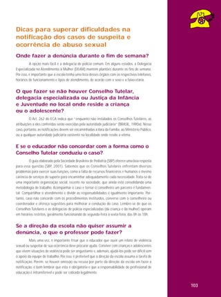 Dicas para superar dificuldades na
notificação dos casos de suspeita e
ocorrência de abuso sexual
Onde fazer a denúncia durante o fim de semana?
A opção mais fácil é a delegacia de polícia comum. Em alguns estados, a Delegacia
Especializada no Atendimento à Mulher (DEAM) mantém plantões durante os fins de semana.
Por isso, é importante que a escola tenha uma lista desses órgãos com os respectivos telefones,
horários de funcionamento e tipos de atendimento, de acordo com o sexo e a faixa etária.

O que fazer se não houver Conselho Tutelar,
delegacia especializada ou Justiça da Infância
e Juventude no local onde reside a criança
ou o adolescente?
O Art. 262 do ECA indica que “enquanto não instalados os Conselhos Tutelares, as
atribuições a eles conferidas serão exercidas pela autoridade judiciária” (BRASIL, 1990a). Nesse
caso, portanto, as notificações devem ser encaminhadas à Vara da Família, ao Ministério Público,
ou a qualquer autoridade judiciária existente na localidade onde reside a vítima.

E se o educador não concordar com a forma como o
Conselho Tutelar conduziu o caso?
O guia elaborado pela Sociedade Brasileira de Pediatria (SBP) oferece uma boa resposta
para essa questão (SBP, 2001). Sabemos que os Conselhos Tutelares enfrentam diversos
problemas para exercer suas funções, como a falta de recursos financeiros e humanos e mesmo
carência de serviços de suporte para encaminhar adequadamente cada necessidade. Trata-se de
uma importante organização social, recente na sociedade, que ainda está consolidando uma
metodologia de trabalho. Acompanhar o caso e tornar o conselheiro um parceiro é fundamental. Compartilhar o atendimento e dividir as responsabilidades é igualmente importante. Portanto, caso não concorde com os procedimentos instituídos, converse com o conselheiro ou
coordenador e ofereça sugestões para melhorar a condução do caso. Lembre-se de que os
Conselhos Tutelares e as delegacias de polícia especializadas (da criança e da mulher) operam
em horários restritos, geralmente funcionando de segunda-feira a sexta-feira, das 8h às 18h.

Se a direção da escola não quiser assumir a
denúncia, o que o professor pode fazer?
Mais uma vez, é importante frisar que o educador que ouvir um relato de violência
sexual ou suspeitar de sua ocorrência deve procurar ajuda. Conviver com crianças e adolescentes
que vivem situações de violência pode ser angustiante e, ademais, ajudá-los pode ser difícil sem
o apoio da equipe de trabalho. Por isso, é preferível que a direção da escola assuma a tarefa de
notificação. Porém, se houver omissão ou recusa por parte da direção da escola em fazer a
notificação, é bom lembrar que esta é obrigatória e que a responsabilidade do profissional de
educação é intransferível e pode ser cobrada legalmente.

103

 