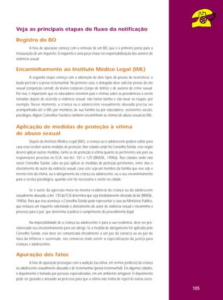 Veja as principais etapas do fluxo da notificação
Registro do BO
A fase de apuração começa com a emissão de um BO, que é o primeiro passo para a
instauração de um inquérito. O inquérito é uma peça-chave na responsabilização dos autores de
violência sexual.

Encaminhamento ao Instituto Médico Legal (IML)
A segunda etapa começa com a obtenção de dois tipos de provas de ocorrência: o
laudo pericial e a prova testemunhal. No primeiro caso, o delegado deve solicitar provas do ato
sexual (conjunção carnal), de lesões corporais (corpo de delito) e de autoria do crime sexual.
Por isso, é importante que os educadores orientem pais e vítimas sobre as providências a serem
tomadas depois de ocorrida a violência sexual: não tomar banho e não lavar as roupas, por
exemplo. Nesse momento, a criança ou o adolescente sexualmente abusado precisa ser
acompanhada até o IML por membros de sua família ou por educadores, assistentes sociais,
psicólogos. Alguns Conselhos Tutelares também encaminham as vítimas de abuso sexual ao IML.

Aplicação de medidas de proteção à vítima
de abuso sexual
Depois do Instituto Médico Legal (IML), a criança ou o adolescente poderá voltar para
casa e/ou receber outras medidas de proteção. Nas cidades onde há Conselho Tutelar, esse órgão
deverá aplicar outras medidas, tanto as de proteção à vítima quanto as pertinentes aos pais ou
responsáveis previstas no ECA, nos Art. 101 e 129 (BRASIL, 1990a). Nas cidades onde não
existe Conselho Tutelar, cabe ao juiz aplicar as medidas de proteção pertinentes, entre elas o
afastamento do autor da violência sexual, caso este seja um membro da família que vive sob o
mesmo teto da vítima, ou o abrigamento da criança ou adolescente, ou o seu encaminhamento
para o serviço psicológico, quando este for necessário e existir na cidade.
Se o autor da agressão mora na mesma residência da criança ou do adolescente
sexualmente abusado, o Art. 130 do ECA determina que seja imediatamente afastado do lar (BRASIL,
1990a). Para que isso aconteça, o Conselho Tutelar pode representar o caso ao Ministério Público,
que instaura um inquérito solicitando o afastamento do autor de violência sexual e encaminha o
processo para o juiz, que determina à polícia o cumprimento do procedimento legal.
Na impossibilidade de a criança ou adolescente ir para a sua residência, deve ser providenciado seu encaminhamento para um abrigo. Se a medida de abrigamento for aplicada pelo
Conselho Tutelar, esta deve ser comunicada oficialmente a um juiz da comarca ou ao juiz da
Vara da Infância e Juventude, nas comarcas onde existir a especialização da justiça para
crianças e adolescentes.

Apuração dos fatos
A fase de apuração prossegue com a audição (ou oitiva, em termos jurídicos) da criança
ou adolescente sexualmente abusado e de testemunhas (prova testemunhal). Em algumas cidades,
o depoimento é tomado por pessoas especializadas, em um ambiente amigável. O depoimento
pode ser gravado e anexado ao processo para que a vítima não tenha de repeti-lo outras vezes.

105

 