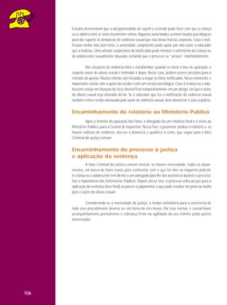 Estudos demonstram que a obrigatoriedade de repetir o ocorrido pode fazer com que a criança
ou o adolescente se sinta novamente vítima. Algumas autoridades aceitam laudos psicológicos
para dar suporte às denúncias de violência sexual que não deixa marcas corporais. Caso a notificação tenha sido bem feita, a autoridade competente pode optar por não ouvir o educador
que a realizou. Uma atitude cooperativa do notificador pode minorar o sofrimento da criança ou
do adolescente sexualmente abusado, evitando que o processo se “arraste” indefinidamente.
Nas situações de violência intra e extrafamiliar, quando se inicia a fase de apuração, o
suspeito autor do abuso sexual é intimado a depor. Nesse caso, podem ocorrer pressões para a
retirada da queixa. Muitas vítimas são forçadas a negar os fatos notificados. Nesse momento, é
importante contar com o apoio da escola e com um serviço psicológico. Caso a criança ou o adolescente esteja em situação de risco, deverá ficar temporariamente em um abrigo, até que o autor
do abuso sexual seja afastado do lar. Se o educador que fez a notificação da violência sexual
também estiver sendo ameaçado pelo autor de violência sexual, deve denunciar o caso à polícia.

Encaminhamento do relatório ao Ministério Público
Após o término da apuração dos fatos, o delegado faz um relatório final e o envia ao
Ministério Público, para a Central de Inquéritos. Nessa fase, o promotor analisa o relatório e, se
houver indícios de violência, oferece a denúncia e qualifica o crime, que segue para a Vara
Criminal da Justiça comum.

Encaminhamento do processo à justiça
e aplicação da sentença
A Vara Criminal da Justiça comum reinicia, se houver necessidade, todos os depoimentos, em busca de fatos novos para confrontar com o que foi dito no inquérito policial.
A criança ou o adolescente tem direito a um advogado para lhe dar assistência durante o processo.
Daí a importância das Defensorias Públicas. Depois dessa fase, o processo volta ao juiz para a
aplicação da sentença (fase final) ou para ir a julgamento, o que pode resultar em pena ou multa
para o autor do abuso sexual.
Considerando-se a morosidade da justiça, o tempo satisfatório para a ocorrência de
todo esse procedimento deveria ser em torno de três meses. Por esse motivo, é crucial haver
acompanhamento permanente e cobrança firme na agilidade do seu trâmite pelas partes
interessadas.

106

 