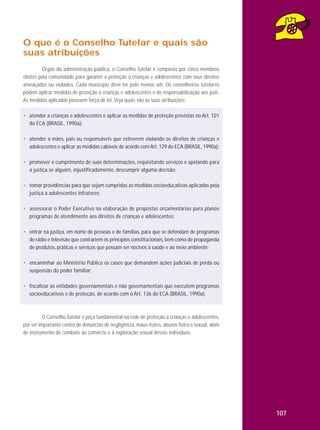 O que é o Conselho Tutelar e quais são
suas atribuições
Órgão da administração pública, o Conselho Tutelar é composto por cinco membros
eleitos pela comunidade para garantir a proteção a crianças e adolescentes com seus direitos
ameaçados ou violados. Cada município deve ter pelo menos um. Os conselheiros tutelares
podem aplicar medidas de proteção a crianças e adolescentes e de responsabilização aos pais.
As medidas aplicadas possuem força de lei. Veja quais são as suas atribuições:
• atender a crianças e adolescentes e aplicar as medidas de proteção previstas no Art. 101
do ECA (BRASIL, 1990a);
• atender a mães, pais ou responsáveis que estiverem violando os direitos de crianças e
adolescentes e aplicar as medidas cabíveis de acordo com Art. 129 do ECA (BRASIL, 1990a);
• promover o cumprimento de suas determinações, requisitando serviços e apelando para
a justiça se alguém, injustificadamente, descumprir alguma decisão;
• tomar providências para que sejam cumpridas as medidas socioeducativas aplicadas pela
justiça a adolescentes infratores;
• assessorar o Poder Executivo na elaboração de propostas orçamentárias para planos
programas de atendimento aos direitos de crianças e adolescentes;
• entrar na justiça, em nome de pessoas e de famílias, para que se defendam de programas
de rádio e televisão que contrariem os princípios constitucionais, bem como de propaganda
de produtos, práticas e serviços que possam ser nocivos à saúde e ao meio ambiente;
• encaminhar ao Ministério Público os casos que demandem ações judiciais de perda ou
suspensão do poder familiar;
• fiscalizar as entidades governamentais e não governamentais que executem programas
socioeducativos e de proteção, de acordo com o Art. 136 do ECA (BRASIL, 1990a).

O Conselho Tutelar é peça fundamental na rede de proteção a crianças e adolescentes,
por ser importante centro de denúncias de negligência, maus-tratos, abusos físico e sexual, além
de instrumento de combate ao comércio e à exploração sexual desses indivíduos.

107

 