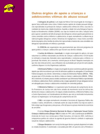 Outros órgãos de apoio a crianças e
adolescentes vítimas de abuso sexual
A delegacia de polícia é um órgão da Polícia Civil encarregado de investigar e
apurar fatos notificados como crimes. Embora muitas capitais de estados possuam delegacias especializadas na proteção de crianças e adolescentes vítimas de crimes, essa não é a
realidade da maioria das cidades brasileiras. Quando a cidade tem uma Delegacia Especializada no Atendimento à Mulher (DEAM), esse tipo de instância tem sido a solução tanto
para superar o problema da falta de preparo das delegacias comuns quanto para priorizar os
crimes cometidos contra a infância e a adolescência, os quais, normalmente, se diluem nas já
sobrecarregadas delegacias comuns. Denúncias de negligências e maus-tratos ocorridos
dentro da própria esfera familiar da vítima têm representado a maioria dos casos atendidos nas
delegacias especializadas em infância e juventude.
Os CEDECAs são organizações não governamentais que oferecem programas de
apoio jurídico a crianças e adolescentes que tiveram seus direitos violados.
A Justiça da Infância e Juventude é o órgão encarregado de aplicar a lei para
solucionar os conflitos relacionados aos direitos de crianças e adolescentes. O ECA faculta
(e estimula) a criação das chamadas varas especializadas e exclusivas para a infância e a
juventude. No entanto, até o momento, existem poucas no Brasil. Naqueles municípios em
que elas não estão presentes, suas atribuições são acumuladas por um juiz de outra alçada,
conforme dispuser a Lei de Organização Judiciária.
A Defensoria Pública é o órgão encarregado de prover assistência judiciária gratuita
àqueles que dela necessitarem, por meio de defensores públicos ou advogados. A Constituição
Federal assegurou esse direito e determinou a criação de Defensorias Públicas (BRASIL, 1988),
ao passo que o ECA estendeu esse direito a todas as crianças e adolescentes (BRASIL, 1990a).
Até o momento, no entanto, poucos estados constituíram suas Defensorias Públicas especializadas
em infância e adolescência. Porém, existindo ou não, o órgão equivalente tem por obrigação nomear
um advogado para crianças e adolescentes envolvidos em contendas jurídicas.
O Ministério Público é o responsável pela fiscalização do cumprimento da lei.
Os Promotores de Justiça têm sido fortes aliados do movimento social de defesa dos
direitos de crianças e adolescentes. Em alguns estados brasileiros, o Ministério Público criou
o Centro Operacional e as Coordenadorias da Infância, que vêm se mostrando instrumentos
eficazes na implantação e na fiscalização do cumprimento do ECA.
O IML é um órgão normalmente vinculado à Secretaria de Segurança Pública dos
estados e realiza, oficialmente, o chamado exame de corpo de delito. Esse tipo de exame é
feito sempre que há agressão a uma pessoa, a fim de buscar as provas materiais de ocorrência
de um delito.
O serviço Disque-Denúncia Nacional de Abuso e Exploração Sexual Contra
Crianças e Adolescentes (Disque 100) foi criado em 1997, sob a coordenação da ABRAPIA.
A decisão de trazer esse serviço para o Poder Executivo, em maio de 2003, reafirmou o
compromisso político de colocar na agenda do governo federal o combate à exploração
sexual de crianças e adolescentes.
O Disque-Denúncia é um serviço de discagem direta e gratuita disponível em todos
os estados brasileiros. É coordenado e executado pela SDH, em parceria com a Petrobras e

108

 