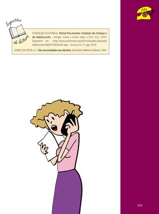 FUNDAÇÃO TELEFÔNICA. Portal Pró-menino. Estatuto da Criança e
do Adolescente - Artigos, temas e textos sobre o ECA. [S.l.], 2010.
Disponível em: <http://www.promenino.org.br/EstatutodaCriançaedo
Adolescente/tabid/150/Default.aspx>. Acesso em: 21 ago. 2010.
GOMES DA COSTA, A. C. Das necessidades aos direitos. São Paulo: Malheiros Editores, 1994.

111

 