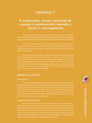 CAPÍTULO 7
A exploração sexual comercial de
crianças e adolescentes: conceitos,
causas e consequências
Neste capítulo, tratamos de outra violação de direito que também é considerada
violência sexual, mas que possui características bastante distintas das do abuso sexual que
estamos discutindo neste Guia Escolar: a exploração sexual comercial de crianças e adolescentes.
O termo “exploração sexual” vem sendo utilizado nas duas últimas décadas para
designar uma prática muito antiga: a prostituição de crianças e adolescentes. O foco deste
capítulo situa-se principalmente no aspecto comercial da exploração do trabalho sexual de
crianças e adolescentes.
Para a OIT, a prostituição de crianças e adolescentes está listada entre as cinco piores
formas de trabalho infantil (OIT, 1999a). Existe, porém, a resistência de muitos setores em
categorizá-la como uma “forma de trabalho”. A proposta desses segmentos é tratá-la como
uma atividade econômica perversa produzida pelo sistema social injusto, que impede
drasticamente os desenvolvimentos físico, psíquico e social de crianças e adolescentes. Assim,
não caberia denominar uma criança como “prostituta”, e sim como “objeto de exploração
sexual”, ou seja, como alguém que foi “prostituído”.

Entenda os conceitos

Oferta de sexo para a obtenção de favores variados. Muitas crianças e adolescentes
que fogem de casa e vivem nas ruas mantêm relações sexuais com adultos em troca de comida,
de pernoite em um hotel ou para adquirir sua cota de drogas. Crianças e adolescentes de classe
média também podem trocar sexo por drogas ou produtos “de marca” (roupas, tênis, celular).
Essa prática é eventual e realizada em conjunto com outras estratégias de sobrevivência, em
que as trocas sexuais não são predominantes e acontecem apenas temporariamente, ou seja,
não existe uma ação continuada de trabalho sexual.
Trabalho sexual autônomo
Venda de sexo realizada por crianças e adolescentes de ambos os sexos. Milhares de
jovens atualmente se engajam no trabalho sexual e fazem dele a sua principal estratégia de
sobrevivência. Isso não acontece apenas entre as camadas populares e os moradores de rua.
Mesmo jovens da classe média se envolvem nesse tipo de atividade como forma de custear o
vício em drogas ou de adquirir um estilo de vida desejado. Muitos garotos e garotas de
programa, que fazem prostituição de rua ou programas de acompanhamento negociados por
telefone, não são, e não aceitam ser, agenciados por intermediários.

A EXPLORAÇÃO SEXUAL

Troca sexual

 