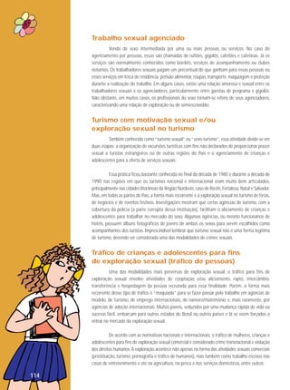 Trabalho sexual agenciado
Venda de sexo intermediada por uma ou mais pessoas ou serviços. No caso do
agenciamento por pessoas, essas são chamadas de rufiões, gigolôs, cafetões e cafetinas. Já os
serviços são normalmente conhecidos como bordéis, serviços de acompanhamento ou clubes
noturnos. Os trabalhadores sexuais pagam um percentual do que ganham para essas pessoas ou
esses serviços em troca de residência, pensão alimentar, roupas, transporte, maquiagem e proteção
durante a realização do trabalho. Em alguns casos, existe uma relação amorosa e sexual entre os
trabalhadores sexuais e os agenciadores, particularmente entre garotas de programa e gigolôs.
Não obstante, em muitos casos, os profissionais do sexo tornam-se reféns de seus agenciadores,
caracterizando uma relação de exploração ou de semiescravidão.

Turismo com motivação sexual e/ou
exploração sexual no turismo
Também conhecida como “turismo sexual” ou “sexo-turismo”, essa atividade divide-se em
duas etapas: a organização de excursões turísticas com fins não declarados de proporcionar prazer
sexual a turistas estrangeiros ou de outras regiões do País e o agenciamento de crianças e
adolescentes para a oferta de serviços sexuais.
Essa prática ficou bastante conhecida no final da década de 1980 e durante a década de
1990 nas regiões em que os turismos nacional e internacional eram muito bem articulados,
principalmente nas cidades litorâneas da Região Nordeste, caso de Recife, Fortaleza, Natal e Salvador.
Mas, em todas as partes do País, a forma mais recorrente é a exploração sexual no turismo de férias,
de negócios e de eventos festivos. Investigações mostram que certas agências de turismo, com a
cobertura da polícia (a parte corrupta dessa instituição), facilitam o aliciamento de crianças e
adolescentes para trabalhar no mercado do sexo. Algumas agências, ou mesmo funcionários de
hotéis, possuem álbuns fotográficos de jovens de ambos os sexos para serem escolhidos como
acompanhantes dos turistas. Imprescindível lembrar que turismo sexual não é uma forma legítima
de turismo, devendo ser considerada uma das modalidades de crimes sexuais.

Tráfico de crianças e adolescentes para fins
de exploração sexual (tráfico de pessoas)
Uma das modalidades mais perversas de exploração sexual, o tráfico para fins de
exploração sexual envolve atividades de cooptação e/ou aliciamento, rapto, intercâmbio,
transferência e hospedagem da pessoa recrutada para essa finalidade. Porém, a forma mais
recorrente desse tipo de tráfico é “maquiada” para se fazer passar pelo trabalho em agências de
modelo, de turismo, de emprego internacionais, de namoro/matrimônio e, mais raramente, por
agências de adoção internacionais. Muitos jovens, seduzidos por uma mudança rápida de vida ou
sucesso fácil, embarcam para outros estados do Brasil ou outros países e lá se veem forçados a
entrar no mercado da exploração sexual.
De acordo com as normativas nacionais e internacionais, o tráfico de mulheres, crianças e
adolescentes para fins de exploração sexual comercial é considerado crime transnacional e violação
dos direitos humanos. A exploração acontece não apenas na forma das atividades sexuais comerciais
(prostituição, turismo, pornografia e tráfico de humanos), mas também como trabalho escravo nas
casas de entretenimento e até na agricultura, na pesca e nos serviços domésticos, entre outros.

114

 