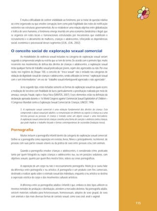 É muita a dificuldade de conferir visibilidade ao fenômeno, por se tratar de questão relativa
ao crime organizado ou que envolve corrupção, bem como pela fragilidade das redes de notificação
existentes nas estruturas governamentais. Ao se estabelecer uma relação objetiva entre globalização
e tráfico de seres humanos, o fenômeno emerge inserido em uma economia clandestina e ilegal, que
se organiza em redes locais e transnacionais estruturadas por mecanismos que viabilizam o
recrutamento e o aliciamento de mulheres, crianças e adolescentes, reforçando as dependências
social, econômica e psicossocial desses segmentos (LEAL, LEAL, 2002).

O conceito social de exploração sexual comercial
As modalidades de violência sexual incluídas na categoria de exploração sexual variam
segundo a compreensão ampla ou restrita que se tem do termo. De acordo com o primeiro tipo, muito
recorrente nos movimentos de defesa dos direitos de crianças e adolescentes, a exploração sexual
inclui qualquer forma de trabalho sexual praticada por jovens, sejam eles agenciados ou não. Por essa
razão, nos registros do Disque 100, o conceito de “troca sexual” não é incluído nas categorias de
violação da dignidade sexual de crianças e adolescentes, sendo utilizados os termos “exploração sexual
com e sem intermediários” em vez de “trabalho sexual infantojuvenil agenciado e não agenciado”.
Já no segundo tipo, estão incluídas somente as formas de exploração sexual nas quais ocorre
a mediação de terceiros com finalidade de lucro, particularmente a prostituição realizada por meio de
ameaça, coerção, fraude, rapto e força física (SANTOS, 2007). Esses elementos estão na definição da
declaração aprovada durante o 1st World Congress against Commercial Sexual Exploitation of Children –
I Congresso Mundial contra a Exploração Sexual Comercial de Crianças, UNICEF, 1996:
5. A exploração sexual comercial é uma violação fundamental dos direitos da criança. Esta
compreende o abuso sexual por adultos e a remuneração em dinheiro ou espécie à criança ou a uma
terceira pessoa ou pessoas. A criança é tratada como um objeto sexual e uma mercadoria.
A exploração sexual comercial de crianças constitui uma forma de coerção e violência contra crianças,
que pode implicar o trabalho forçado e formas contemporâneas de escravidão (tradução nossa).

Pornografia
Muitos incluem a pornografia infantil dentro da categoria de exploração sexual comercial.
Define-se a pornografia como exposição em revistas, livros, filmes e, principalmente, na Internet, de
pessoas com suas partes sexuais visíveis ou da prática de sexo entre pessoas e/ou com animais.
Quando a pornografia envolve crianças e adolescentes, é considerada crime, praticado
tanto por quem fotografa ou expõe crianças e adolescentes nus, ou em posições sedutoras, com
objetivos sexuais, quanto por quem lhes mostra fotos, vídeos ou cenas pornográficas.
A exposição de um corpo nu não é necessariamente pornografia. Muito já se ouviu falar
da diferença entre pornografia e nu artístico. A pornografia é um produto com fins comerciais,
destinado a realizar apelo sobre o estímulo sexual dos indivíduos, enquanto o nu artístico se destina
à expressão estética do corpo e dos movimentos culturais artísticos.
A diferença entre as pornografias adulta e infantil é que, embora os dois tipos utilizem os
mesmos métodos de produção e distribuição, atendem a mercados distintos. Na pornografia adulta,
existem materiais voltados para heterossexuais, homossexuais, adeptos de sexo grupal, de sexo
com animais e das mais diversas formas de contato sexual, como sexo oral, anal e vaginal.

115

 