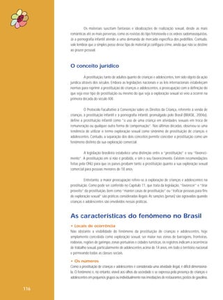 Os materiais suscitam fantasias e idealizações de realização sexual, desde as mais
românticas até as mais perversas, como as revistas do tipo fotonovela e os vídeos sadomasoquistas.
Já a pornografia infantil atende a uma demanda de mercado específica dos pedófilos. Contudo,
vale lembrar que a simples posse desse tipo de material já configura crime, ainda que não se destine
ao prazer pessoal.

O conceito jurídico
A prostituição, tanto de adultos quanto de crianças e adolescentes, tem sido objeto da ação
jurídica através dos séculos. Embora as legislações nacionais e as leis internacionais estabeleçam
normas para reprimir a prostituição de crianças e adolescentes, a preocupação com a definição do
que seja esse tipo de prostituição ou mesmo do que seja a exploração sexual só veio a ocorrer na
primeira década do século XXI.
O Protocolo Facultativo à Convenção sobre os Direitos da Criança, referente à venda de
crianças, à prostituição infantil e à pornografia infantil, promulgado pelo Brasil (BRASIL, 2004a),
define a prostituição infantil como “o uso de uma criança em atividades sexuais em troca de
remuneração ou qualquer outra forma de compensação”. Nas últimas décadas, observou-se uma
tendência de utilizar o termo exploração sexual como sinônimo de prostituição de crianças e
adolescentes. Contudo, a separação dos dois conceitos permite conceber a prostituição como um
fenômeno distinto da sua exploração comercial.
A legislação brasileira estabelece uma distinção entre a “prostituição” e seu “favorecimento”. A prostituição em si não é proibida, e sim o seu favorecimento. Existem recomendações
feitas pela ONU para que os países proíbam tanto a prostituição quanto a sua exploração sexual
comercial para pessoas menores de 18 anos.
Entretanto, a maior preocupação refere-se à exploração de crianças e adolescentes na
prostituição. Como pode ser conferido no Capítulo 11, que trata da legislação, “favorecer” e “tirar
proveito” da prostituição, bem como “manter casas de prostituição” ou “traficar pessoas para fins
de exploração sexual” são práticas consideradas ilegais. As sanções (penas) são agravadas quando
crianças e adolescentes são envolvidos nessas práticas.

As características do fenômeno no Brasil
• Locais de ocorrência
Não obstante a visibilidade do fenômeno da prostituição de crianças e adolescentes, hoje
amplamente concebida como exploração sexual, ser maior nas zonas de barragens, fronteiras,
rodovias, regiões de garimpo, zonas portuárias e cidades turísticas, os registros indicam a ocorrência
de trabalho sexual, particularmente de adolescentes acima de 14 anos, em todo o território nacional
e permeando todas as classes sociais.
• Os números
Como a prostituição de crianças e adolescentes é considerada uma atividade ilegal, é difícil dimensionála. O fenômeno é, no entanto, visível aos olhos da sociedade e se expressa pela presença de crianças e
adolescentes em pequenos grupos ou individualmente nas imediações de restaurantes, postos de gasolina,

116

 