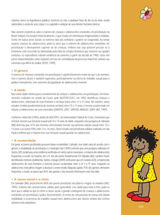 rodovias, bares ou logradouros públicos, turísticos ou não, a qualquer hora do dia ou da noite, sendo
submetidas à venda de seus corpos e se expondo à violação de seus direitos humanos básicos.
Não existem estatísticas sobre o número de crianças e adolescentes envolvidos em prostituição no
Brasil. Todavia, há estudos feitos localmente, o que resulta em informações fragmentadas e isoladas.
Como em outras áreas sociais, os números não são confiáveis e podem ser exagerados. Ao tentar
separar crianças de adolescentes, pode-se dizer que o número de adolescentes envolvidos em
prostituição é imensamente superior ao de crianças. Embora não seja possível precisar se o
fenômeno está crescendo ou diminuindo pela falta de estudos históricos que mostrem seu quadro
evolutivo, os especialistas relatam tendência de aumento a partir da década de 1980, tanto nos
países industrializados como naqueles em fase de consolidação do processo industrial, embora sua
extensão seja difícil de avaliar (VOSS, 1999).
• O gênero
O número de meninas envolvidas em prostituição é significativamente maior do que o de meninos,
mas o número destes é também expressivo, particularmente na oferta de trabalho sexual para o
público homoafetivo, com aumento da população de adolescentes travestis.
• A idade
Não existe idade mínima para o envolvimento de crianças e adolescentes em prostituição. Um levantamento realizado no estado do Ceará, pelo NUCEPEC/UFC, em 1993 identificou crianças e
adolescentes, sobretudo do sexo feminino e na faixa etária entre 11 e 17 anos. No entanto, vários
estudos revelam predominância de meninas na faixa entre 15 e 17 anos, o mesmo acontecendo em
relação a adolescentes do sexo masculino (SANTOS, 2007, SANTOS, ARAÚJO, 2009, VAZ, 1995).
Conforme relata Vaz (1995), dados do NUCEPEC, da Universidade Federal do Ceará, mostraram que
meninas tiveram sua iniciação sexual entre 8 e 14 anos de idade, enquanto uma pesquisa de Salvador
(BA) detectou que 41% das meninas entrevistadas tiveram sua primeira relação sexual entre 10 e
13 anos e os outros 59% entre 14 e 16 anos. Outro estudo com prostitutas adultas realizado em São
Paulo confirma que a maioria teve sua iniciação sexual quando era adolescente.
• A escolaridade
Em geral, as jovens prostituídas possuem baixa escolaridade. Contudo, esse dado varia de acordo com o
gênero, a modalidade de prostituição e o município. Vaz (1995) comenta que uma pesquisa realizada em
Santos (SP) comprovou uma tendência verificada em vários outros municípios: a maioria das adolescentes
frequentou a escola, no máximo, até o 4º ano do ensino fundamental. Em Salvador (BA), também foram
identificadas meninas analfabetas. Santos e Araújo (2009) verificaram que em Goiânia (GO), a maioria das
adolescentes do sexo feminino e travestis possui escolaridade entre o 6º e o 9º anos, enquanto os
adolescentes masculinos chegam a alcançar o ensino médio. Naquela capital, 75% dos garotos afirmaram
frequentar a escola, ao passo que 85% das garotas e dos travestis informaram estar fora dela.
• A classe social e a etnia
Em Salvador (BA), praticamente 80% das jovens prostitutas são pobres e negras ou mulatas (VAZ,
1995). Embora não existam bases sólidas para generalizar esse dado para todo o País, pode-se
dizer que é válido no que se refere à classe social: o grande contingente de crianças e adolescentes
envolvidos em prostituição é pobre. Recentemente, os meios de comunicação de massa vêm dando
visibilidade à recorrência do trabalho sexual entre adolescentes das classes médias dos centros
urbanos mais populosos.

117

 