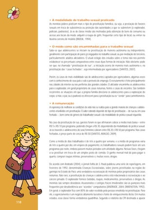 • A modalidade de trabalho sexual praticado
As meninas pobres praticam mais o tipo de prostituição famélica, ou seja, a prestação de favores
sexuais em troca de subsistência ou proteção das autoridades a que se submetem (o explorador,
policiais, padrastos). Já as de classe média são motivadas pela obtenção de bens de consumo ou
acesso aos locais da moda: adquirir a roupa de grife, frequentar certo tipo de local, ou entrar na
ilusória carreira de modelo (BRASIL, 1994).
• O modo como são encaminhadas para o trabalho sexual
Sabe-se que adolescentes se iniciam na prostituição de maneira autônoma ou independente,
geralmente com participação de pares já engajados no trabalho sexual, ou por mediação de terceiros,
particularmente adultos aliciadores. O atual estágio dos estudos sobre o tema não nos permite
estabelecer os percentuais comparativos entre essas duas formas de iniciação. Não obstante, pode
ser que, na chamada “prostituição de rua”, a iniciação ocorra de maneira mais autônoma e, na
prostituição das “casas fechadas”, seja intermediada por agenciadores (SANTOS, 2007).
Porém, os casos de mais visibilidade são de adolescentes captados por agenciadores, algumas vezes
com o conhecimento de seus pais e sob o pretexto de emprego. O recrutamento é feito principalmente
nas cidades do interior ou nas periferias das grandes cidades. O aliciador encaminha os adolescentes
para o explorador, em geral proprietário de casas noturnas, hotéis e casas de encontro. São também
recorrentes as situações em que a própria família direciona os adolescentes para a exploração do
corpo: a mãe, o pai, ou o padrasto os oferecem para a prostituição ou os “vende” para caminhoneiros.
• A remuneração
A esperança de melhorar as condições de vida não se realiza para a grande maioria de crianças e adolescentes envolvidos em prostituição. O valor cobrado depende do tipo de prostituição − de rua ou em casa
fechada −, bem como do gênero do trabalhador sexual e da modalidade de prática sexual requerida.
No caso da prostituição de rua, garotos foram os que afirmaram cobrar a média mais baixa – entre
R$ 5 e R$ 10 por programa, podendo chegar a R$ 30, dependendo da modalidade de prática sexual.
Já os travestis e adolescentes do sexo feminino cobram entre R$ 20 e R$ 50 por programa. Nas casas
fechadas, o preço parte de cerca de R$ 50 (SANTOS, ARAÚJO, 2009).
Como a média de dias trabalhados é de três a quatro por semana, e a média de programas varia
de três a quatro por dia, em véspera de pagamento, os trabalhadores sexuais podem fazer até seis
programas por noite, embora passem muitos períodos sem atividade alguma. Nessas fases, chegam
a se prostituir em troca de um simples prato de comida. O ganho mensal mal dá para pagar o
quarto, comprar roupas íntimas, preservativos e, muitas vezes, drogas.
De acordo com Andrade (2004), o jornal Folha de S. Paulo publicou uma série de reportagens, em
fevereiro de 1992, denominada Crianças Escravizadas, sobre jovens prostituídas na região do
garimpo no Estado do Pará, uma verdadeira escravização de meninas pelos proprietários das casas
noturnas. Não raro, a prostituição de crianças e adolescentes está relacionada à escravização e ao
cárcere privado. O explorador fornece bebidas, roupas, medicamentos, preservativos e drogas. As
meninas são sempre devedoras. Assassinatos e castigos físicos imoderados são as punições mais
frequentes por desobediência aos “acordos” compulsórios (ANDRADE, 2004, DIMENSTEIN, 1992).
Em geral, o explorador fica com 80% do valor recebido pela pessoa envolvida na prostituição. Para
ele, o agenciamento é um negócio altamente lucrativo e fonte de enriquecimento ilícito. Em muitos
estados, essa classe forma verdadeiras quadrilhas. Segundo o relatório da CPI destinada a apurar

118

 
