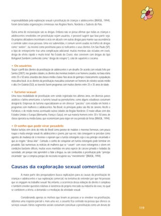 responsabilidade pela exploração sexual e prostituição de crianças e adolescentes (BRASIL, 1994),
foram detectadas organizações criminosas nas Regiões Norte, Nordeste e Sudeste do País.
Outra arma de escravização são as drogas. Embora não se possa afirmar que todas as crianças e
adolescentes envolvidos em prostituição sejam usuários, é possível sugerir que boa parte seja.
Os próprios aliciadores incentivam o vício em álcool e em outras drogas para manter sua ascendência
e controle sobre essas pessoas. Uma vez submetidas, é comum serem usadas no tráfico de drogas
como “aviões”, ou mesmo como prostitutas para os traficantes e seus clientes. Em São Paulo (SP),
o tipo de entorpecente traz uma complicação adicional: muitas meninas são viciadas em crack,
droga de efeito rápido e muito letal. No Estado do Ceará, elas convivem com drogas do tipo
Rohypnol (também conhecido como “droga do estupro”), cola de sapateiro e cocaína.
• Os usuários
Traçar o perfil dos clientes da prostituição de adolescentes é um desafio. De acordo com estudo feito por
Santos (2007), nas grandes cidades, os clientes das meninas tendem a ser homens casados, na faixa etária
entre 35 e 50 anos, oriundos das classes média e baixa. Nas áreas de garimpo, é basicamente a população
masculina local. Já os clientes da prostituição masculina costumam ser homens de estratos sociais médio
e alto. Em Goiânia (GO), as travestis fazem programas com muitos clientes entre 25 e 35 anos de idade.
• Turismo sexual
Uma nova modalidade de prostituição vem sendo registrada nos últimos anos, em diversos países
asiáticos e latino-americanos: o turismo sexual ou pornoturismo, como alguns estudiosos costumam
designá-lo. Empresas de turismo especializaram-se em oferecer “pacotes” com estadia em hotéis e
programas com mulheres e adolescentes. No Brasil, os principais polos são Rio de Janeiro, Recife e
Fortaleza, e de modo menos acentuado outras cidades da Região Nordeste. O maior afluxo vem dos
Estados Unidos e Europa (Alemanha, França e Suíça), em sua maioria homens entre 30 e 50 anos, de
classe operária ou média baixa, que economizam para viajar em seu período de férias (BRASIL, 1994).
• O sonho que pode virar pesadelo
Muitos turistas vêm atrás do mito do Brasil como paraíso de mulatas e morenas formosas, com pouca
roupa e muita energia sexual. As adolescentes e jovens, por sua vez, não conseguem se perceber como
agentes de mudança de si mesmas e esperam que o turista estrangeiro seja o seu príncipe encantado e
que as resgate “dessa vida”. Contudo, o sonho de conquistar um turista estrangeiro pode terminar em
pesadelo. São numerosas as notícias de mulheres que se “casam” com esses estrangeiros e vivem em
condições bastante difíceis, muitas vezes mantidas em uma espécie de cárcere privado e isoladas da
sociedade, até porque não aprendem a falar a língua, ou são conduzidas à prostituição pelo “príncipe
encantado” que a comprou porque ele necessita recuperar seu “investimento” (BRASIL, 1994).

Causas da exploração sexual comercial
A maior parte dos pesquisadores busca explicações para as causas da prostituição de
crianças e adolescentes e sua exploração comercial, na tentativa de entender por que há pessoas
que se engajam no trabalho sexual. No entanto, a ocorrência dessa violação de direito é complexa
e também envolve questões relativas à existência do próprio mercado ou indústria do sexo, no qual
se combinem a oferta, a demanda e a mediação da atividade sexual.
Considerando apenas os motivos que levam as pessoas a se envolver na prostituição,
obtemos uma resposta parcial e, mais uma vez, o assunto fica centrado na pessoa que oferece os
serviços sexuais. Vários segmentos sociais costumam conceituar a prostituição como um desvio de

119

 