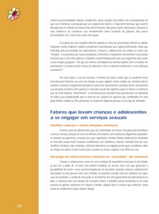 caráter ou personalidade; todavia, atualmente, vários estudos concordam com a interpretação de
que esse fenômeno é provocado por um conjunto de fatores. É importante destacar que existem
divergências em relação aos fatores mais determinantes. Nos países latino-americanos, constata-se
uma tendência de considerar esse envolvimento como resultado da pobreza. Nos países
desenvolvidos, ele é visto mais como uma opção.
Os pontos de vista também diferem quando se trata de prostituição infantil ou adulta.
Enquanto muitas mulheres adultas consideram a prostituição uma opção profissional, ainda que
motivada pela necessidade de sobrevivência, crianças e adolescentes de ambos os sexos são
“levados” a se prostituir por causa da pobreza. Entretanto, é importante desconstruir a associação
mecânica que se faz entre pobreza e trabalho sexual infantojuvenil, pois esse argumento não resiste
a uma simples pergunta: “Por que um imenso contingente de meninas pobres não se envolve em
prostituição e encontra outras formas de sobreviver sem se submeter docilmente à sua utilização
econômica?”.
Por outro lado, o caso de meninas e meninos de classe média que se envolvem nesse
mercado para financiar seu vício em drogas ou para adquirir outros artigos de consumo parece
também contrariar o argumento da pobreza como fator determinante exclusivo. Assim, desconstruir
a associação mecânica entre pobreza e mercado sexual não significa negar os fatores econômicos
que, de certa maneira, “determinam” a existência desse mercado. Essa questão deve ser abordada
em toda a sua complexidade, pois se trata de um conjunto de aspectos que, combinados em uma
dada família, cidade ou País, provocam ou conduzem algumas pessoas a esse tipo de atividade.

Fatores que levam crianças e adolescentes
a se engajar em serviços sexuais
Conflitos culturais e outras situações familiares
Existem casos de adolescentes que são estimulados ou mesmo forçados pelos familiares
a oferecer serviços sexuais em troca de dinheiro. No entanto, sem estatísticas disponíveis, baseandose somente na experiência, o número de casos registrados é mínimo. Muitos adolescentes envolvidos
no mercado sexual vivem situações conflituosas com familiares, inclusive morando fora de casa.
Conflitos familiares não resolvidos, violência doméstica ou negligência dos pais e familiares, além
de choque de valores, levam muitos pais a excluir ou mesmo expulsar seus filhos de casa.
Estratégia de sobrevivência e inclusão na “sociedade” (de consumo)
Crianças e adolescentes vivem em uma condição de dependência dos pais ou do Estado,
já que até a idade de 16 anos não podem trabalhar ou assinar atos civis que garantam a
possibilidade de morar e viver sozinhos legalmente na sociedade. Quando crianças e adolescentes
não podem ou não querem viver com a família, ou quando a família não tem condições de suprir
suas necessidades, a venda de sexo pode se transformar em uma opção ilícita de sobrevivência ou
para a realização dos seus desejos de consumo. Assim, o trabalho sexual transforma-se em uma
maneira de ganhar autonomia em relação à família, adquirir bens e serviços que conferem status
social ou simplesmente para adquirir drogas.

120

 