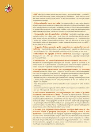 • DST - A prática sexual sem proteção pode levar crianças e adolescentes a contrair e transmitir DST
que, se não forem corretamente tratadas, podem gerar riscos permanentes à saúde, como é o caso da
aids. Grande parte das outras DSTs pode interferir na capacidade reprodutiva, caso não sejam tratadas
adequadamente e a tempo.

• Estigmatização e menos-valia - Os constantes conflitos em casa, o caráter clandestino
do trabalho sexual e a visão negativa que a maior parte da população tem em relação aos trabalhadores sexuais
podem produzir sentimento de menos-valia e de estigmatização social em crianças e adolescentes envolvidos
em prostituição. Essa sensação de ser uma pessoa de “qualidade inferior” pode gerar conduta autodestrutiva
(abuso de substâncias psicoativas, ações de risco, automutilação, atos suicidas e condutas desafiantes).

• Compulsão por drogas lícitas e ilícitas - Vale também ressaltar que qualquer
associação mecânica entre trabalho sexual e uso de drogas mais atrapalha do que ajuda. Apesar disso,
muitas pessoas confessam que, inicialmente, usaram drogas para esquecer a dor e a baixa autoestima
e também para facilitar o contato sexual com o cliente, e que, mais tarde, o uso se tornou um vício
incontrolável. A utilização de drogas durante o trabalho sexual pode aumentar o risco de contrair DST e
de sofrer violências física e sexual.

• Sequelas físicas geradas pela exposição às várias formas de
violência - Dependendo das condições em que o trabalho sexual é negociado ou realizado, crianças
e adolescentes podem sofrer violência praticada pela polícia, pelo cliente e mesmo por seus pares.

• Dificuldade de ligação afetiva e amorosa - Essa condição é originada pela
dissociação entre sexo e afeto e gera sentimentos de baixa autoestima, culpa e depressão prolongada
por medo da intimidade.
• Dificuldades no desenvolvimento de sexualidade saudável - A
dificuldade em estabelecer ligações afetivas pode estar associada à questão da sexualidade ou, no
mínimo, interferir em seu desenvolvimento saudável. As pessoas podem vivenciar baixa qualidade nas
relações sexuais, com incapacidade de atingir o orgasmo ou demorar demais para atingi-lo.
• Percepção do adolescente sobre o engajamento no trabalho
sexual - Apesar de se conhecer pouco a respeito dos recursos de crianças e adolescentes para lidar
com a situação da exploração sexual comercial, as consequências podem ser mais ou menos negativas,
dependendo de diversos fatores. Entre eles, destacamos alguns, que são comentados a seguir:
- embora muitas crianças e adolescentes vejam o trabalho sexual como algo sancionado pela sociedade
e, mesmo perigoso, também o encaram como uma contingência da vida, uma estratégia com um
objetivo a ser alcançado;
- muitas dessas pessoas terminam por deixar o trabalho sexual e se engajam em outras atividades
profissionais;
- não obstante, experiências negativas de violência, trabalho sexual forçado e uso de substâncias podem
gerar uma visão negativa da vida e até mesmo traumas.

• A existência de serviços, sua organização em rede e o grau de
eficiência e eficácia dessa rede - A existência de ambiente acolhedor e inclusivo na
escola pode prevenir o abandono escolar. O vínculo com a escola, mesmo que crianças e adolescentes
estejam engajados no trabalho sexual, pode funcionar como fator de prevenção secundária. A existência
de serviços de redução de danos, programas de saúde do adolescente, programas de apoio psicológico
e de aprendizagem profissional também contribuem para que a experiência de crianças e adolescentes
seja menos negativa e traumática. Por sua vez, a fiscalização competente e a responsabilização eficaz
dos agenciadores podem evitar relações de trabalho sexual escravo.

• A visão que os profissionais desses serviços têm sobre o fato
ocorrido afeta a própria percepção da criança sobre o que
aconteceu - a externalização de visão impregnada de julgamento moral por parte dos profissionais
da rede de serviços destinados a acolher crianças e adolescentes inseridos no mercado da prostituição
pode influenciar a percepção dos próprios jovens a respeito de si mesmos. Isso pode levá-los a evitar as
unidades de atenção, contribuindo para o recrudescimento de algumas enfermidades e para a diminuição
do nível de autoestima, o que pode, por sua vez, acarretar o aumento do uso de substâncias tóxicas e a
intensificação de outros comportamentos autodestrutivos.

122

 