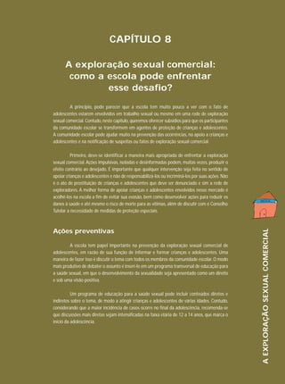 CAPÍTULO 8
A exploração sexual comercial:
como a escola pode enfrentar
esse desafio?
A princípio, pode parecer que a escola tem muito pouco a ver com o fato de
adolescentes estarem envolvidos em trabalho sexual ou mesmo em uma rede de exploração
sexual comercial. Contudo, neste capítulo, queremos oferecer subsídios para que os participantes
da comunidade escolar se transformem em agentes de proteção de crianças e adolescentes.
A comunidade escolar pode ajudar muito na prevenção das ocorrências, no apoio a crianças e
adolescentes e na notificação de suspeitas ou fatos de exploração sexual comercial.

Ações preventivas
A escola tem papel importante na prevenção da exploração sexual comercial de
adolescentes, em razão de sua função de informar e formar crianças e adolescentes. Uma
maneira de fazer isso é discutir o tema com todos os membros da comunidade escolar. O modo
mais produtivo de debater o assunto é inseri-lo em um programa transversal de educação para
a saúde sexual, em que o desenvolvimento da sexualidade seja apresentado como um direito
e sob uma visão positiva.
Um programa de educação para a saúde sexual pode incluir conteúdos diretos e
indiretos sobre o tema, de modo a atingir crianças e adolescentes de várias idades. Contudo,
considerando que a maior incidência de casos ocorre no final da adolescência, recomenda-se
que discussões mais diretas sejam intensificadas na faixa etária de 12 a 14 anos, que marca o
início da adolescência.

A EXPLORAÇÃO SEXUAL COMERCIAL

Primeiro, deve-se identificar a maneira mais apropriada de enfrentar a exploração
sexual comercial. Ações impulsivas, isoladas e desinformadas podem, muitas vezes, produzir o
efeito contrário ao desejado. É importante que qualquer intervenção seja feita no sentido de
apoiar crianças e adolescentes e não de responsabilizá-los ou incriminá-los por suas ações. Não
é o ato de prostituição de crianças e adolescentes que deve ser denunciado e sim a rede de
exploradores. A melhor forma de apoiar crianças e adolescentes envolvidos nesse mercado é
acolhê-los na escola a fim de evitar sua evasão, bem como desenvolver ações para reduzir os
danos à saúde e até mesmo o risco de morte para as vítimas, além de discutir com o Conselho
Tutelar a necessidade de medidas de proteção especiais.

 