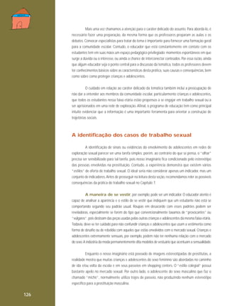 Mais uma vez chamamos a atenção para o caráter delicado do assunto. Para abordá-lo, é
necessário fazer uma preparação, da mesma forma que os professores preparam as aulas e os
debates. Convocar especialistas para tratar do tema é importante para fornecer uma formação geral
para a comunidade escolar. Contudo, o educador que está constantemente em contato com os
estudantes tem em suas mãos um espaço pedagógico privilegiado: momentos espontâneos em que
surge a dúvida ou o interesse, ou ainda a chance de interconectar conteúdos. Por essa razão, ainda
que algum educador seja o ponto central para a discussão da temática, todos os professores devem
ter conhecimentos básicos sobre as características desta prática, suas causas e consequências, bem
como sobre como proteger crianças e adolescentes.
O cuidado em relação ao caráter delicado da temática também inclui a preocupação de
não dar a entender aos membros da comunidade escolar, particularmente crianças e adolescentes,
que todos os estudantes nessa faixa etária estão propensos a se engajar em trabalho sexual ou a
ser aprisionados em uma rede de exploração. Afinal, o programa de educação tem como principal
intuito evidenciar que a informação é uma importante ferramenta para orientar a construção de
trajetórias sociais.

A identificação dos casos de trabalho sexual
A identificação de sinais ou evidências do envolvimento de adolescentes em redes de
exploração sexual parecer ser uma tarefa simples; porém, ao contrário do que se pensa, o “olhar”
precisa ser sensibilizado para tal tarefa, pois nosso imaginário fica condicionado pelo estereótipo
das pessoas envolvidas na prostituição. Contudo, a experiência demonstra que existem vários
“estilos” de oferta de trabalho sexual. O ideal seria não considerar apenas um indicador, mas um
conjunto de indicadores. Antes de prosseguir na leitura desta seção, recomendamos reler as possíveis
consequências da prática do trabalho sexual no Capítulo 7.
A maneira de se vestir, por exemplo, pode ser um indicador. O educador atento é
capaz de analisar a aparência e o estilo de se vestir que indiquem que um estudante não está se
comportando segundo seu padrão usual. Roupas em desacordo com esses padrões podem ser
reveladoras, especialmente se forem do tipo que convencionalmente taxamos de “provocantes” ou
“vulgares”, pois destoam das peças usadas pelas outras crianças e adolescentes da mesma faixa etária.
Todavia, deve-se ter cuidado para não confundir crianças e adolescentes que usam a vestimenta como
forma de desafio ou de rebeldia com aqueles que estão envolvidos com o mercado sexual. Crianças e
adolescentes extremamente sensuais, por exemplo, podem não ter nenhuma relação com o mercado
do sexo. A indústria da moda permanentemente dita modelos de vestuário que acentuam a sensualidade.
Enquanto o nosso imaginário está povoado de imagens estereotipadas de prostitutas, a
realidade mostra que muitas crianças e adolescentes do sexo feminino são abordadas no caminho
de ida e/ou volta da escola e em seus passeios em shopping centers. O “estilo colegial” possui
bastante apelo no mercado sexual. Por outro lado, o adolescente do sexo masculino que faz o
chamado “michê”, normalmente utiliza trajes de passeio, não produzindo nenhum estereótipo
específico para a prostituição masculina.

126

 