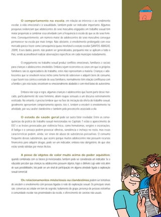 O comportamento na escola, em relação ao interesse e ao rendimento
escolar, à vida emocional e à sexualidade, também pode ser indicador importante. Algumas
pesquisas evidenciam que adolescentes do sexo masculino engajados em trabalho sexual têm
maior propensão a combinar essa atividade com a frequência à escola do que as do sexo feminino. Consequentemente, um número maior de adolescentes do sexo masculino consegue
permanecer na escola por mais tempo. Não obstante, o envolvimento prolongado com esse
mercado parece trazer como consequência quase inevitável a evasão escolar (SANTOS; ARAÚJO,
2009). Esses dados, porém, não podem ser generalizados, porquanto não se aplicam a todo o
País, sendo aconselhável realizar observações específicas em cada município isoladamente.
O engajamento no trabalho sexual produz conflitos emocionais, familiares e sociais
para crianças e adolescentes envolvidos. Embora sejam recorrentes os casos em que os próprios
familiares são os agenciadores do trabalho, estes não representam a maioria. Crianças e adolescentes que se envolvem nesse nicho como forma de sobreviver e adquirir bens de consumo,
e que fazem isso contra a vontade de seus familiares, normalmente têm relação conflituosa com
a família e, por esta razão, encontram-se emocionalmente abalados e com nível baixo de autoestima.
Embora não seja a regra, algumas crianças e adolescentes que fazem parte desse mercado, particularmente do sexo feminino, aliam roupas sensuais a um discurso extremamente
erotizado. No entanto, é preciso lembrar que na fase de iniciação da oferta do trabalho sexual,
geralmente apresentam comportamento oposto, isto é, tendem a encobrir o envolvimento na
atividade, por seu caráter clandestino e também pelo preconceito associado a ela.
O estado de saúde geral pode ser outro fator revelador. Entre as consequências da prática do trabalho sexual mencionadas no Capítulo 7 estão o aparecimento de
DST e as lesões provocadas por violência física, como hematomas, ver gões e es co riações.
A fadiga e o cansaço podem provocar olheiras, sono lência e inchaço no rosto, mas essas
características podem, ainda, ser sinais de abuso de substâncias psicoativas. O consumo
frequente dessas substâncias, que ocorre porque muitos adolescentes não possuem recursos
financeiros para adquirir drogas, pode ser um indicador, embora não obrigatório, de que elas
estão sendo obtidas por meios ilícitos.
A posse de objetos de valor muito acima do poder aquisitivo,
quando combinada com os fatores já mencionados, também pode ser considerada um indicador. Se o
educador perceber que crianças ou adolescentes possuem objetos, trajes e dinheiro cujo valor está além
de suas possibilidades, isto pode ser um sinal de participação em alguma atividade ligada à exploração
sexual comercial.
Os relacionamentos misteriosos ou clandestinos podem ser tentativas
de encobrir o envolvimento com pessoas ligadas à rede de exploração sexual. Os principais sinais
são: conversas ao celular em tom de segredo, isolamento do grupo, presença de pessoas estranhas
à comunidade escolar nas proximidades da escola, e oferecimento de caronas não usuais.

127

 