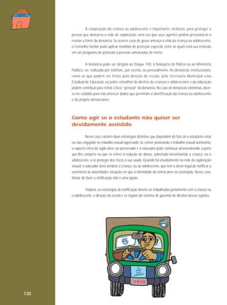 A cooperação da criança ou adolescente é importante, inclusive, para proteger a
pessoa que denuncia a rede de exploração, uma vez que seus agentes podem pressioná-lo a
revelar a fonte da denúncia. Se ocorrer caso de grave ameaça à vida da criança ou adolescente,
o Conselho Tutelar pode aplicar medidas de proteção especial, entre as quais está sua inclusão
em um programa de proteção a pessoas ameaçadas de morte.
A denúncia pode ser dirigida ao Disque 100, à Delegacia de Polícia ou ao Ministério
Público, ser realizada por telefone, por escrito, ou pessoalmente. As denúncias institucionais,
como as que podem ser feitas pela direção da escola, pela Secretaria Municipal e/ou
Estadual de Educação, ou pelos conselhos de direitos de crianças e adolescentes e da educação
podem contribuir para retirar o foco “pessoal” da denúncia. No caso de denúncias anônimas, devese ter cuidado para não oferecer dados que permitam a identificação da criança ou adolescente
e do próprio denunciante.

Como agir se o estudante não quiser ser
devidamente assistido
Nesse caso, existem duas estratégias distintas, que dependem do fato de o estudante estar
ou não engajado no trabalho sexual agenciado. Se estiver praticando o trabalho sexual autônomo,
o aspecto ético do sigilo deve ser preservado e o educador pode continuar desenvolvendo a parte
que lhe compete no que se refere à redução de danos, sobretudo incentivando a criança, ou o
adolescente, a se proteger dos riscos à sua saúde. Quando há envolvimento na rede de exploração
sexual, o educador deve lembrar à criança, ou ao adolescente, que tem o dever legal de notificar a
ocorrência às autoridades, situação em que a identidade da vítima deve ser protegida. Nesse caso,
deixar de fazer a notificação não é uma opção.
Todavia, as estratégias de notificação devem ser trabalhadas juntamente com a criança ou
o adolescente, a direção da escola e os órgãos do sistema de garantia de direitos desses sujeitos.

C

EU
APOIO
ESTA
HA
AMPAN

0800
130

 