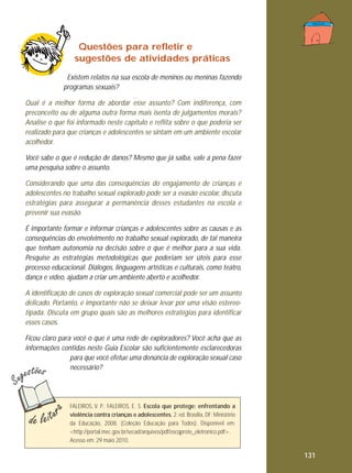 Questões para refletir e
sugestões de atividades práticas
Existem relatos na sua escola de meninos ou meninas fazendo
programas sexuais?
Qual é a melhor forma de abordar esse assunto? Com indiferença, com
preconceito ou de alguma outra forma mais isenta de julgamentos morais?
Analise o que foi informado neste capítulo e reflita sobre o que poderia ser
realizado para que crianças e adolescentes se sintam em um ambiente escolar
acolhedor.
Você sabe o que é redução de danos? Mesmo que já saiba, vale a pena fazer
uma pesquisa sobre o assunto.
Considerando que uma das consequências do engajamento de crianças e
adolescentes no trabalho sexual explorado pode ser a evasão escolar, discuta
estratégias para assegurar a permanência desses estudantes na escola e
prevenir sua evasão.
É importante formar e informar crianças e adolescentes sobre as causas e as
consequências do envolvimento no trabalho sexual explorado, de tal maneira
que tenham autonomia na decisão sobre o que é melhor para a sua vida.
Pesquise as estratégias metodológicas que poderiam ser úteis para esse
processo educacional. Diálogos, linguagens artísticas e culturais, como teatro,
dança e vídeo, ajudam a criar um ambiente aberto e acolhedor.
A identificação de casos de exploração sexual comercial pode ser um assunto
delicado. Portanto, é importante não se deixar levar por uma visão estereotipada. Discuta em grupo quais são as melhores estratégias para identificar
esses casos.
Ficou claro para você o que é uma rede de exploradores? Você acha que as
informações contidas neste Guia Escolar são suficientemente esclarecedoras
para que você efetue uma denúncia de exploração sexual caso
necessário?

FALEIROS, V. P.; FALEIROS, E. S. Escola que protege: enfrentando a
violência contra crianças e adolescentes. 2. ed. Brasília, DF: Ministério
da Educação, 2008. (Coleção Educação para Todos). Disponível em:
<http://portal.mec.gov.br/secad/arquivos/pdf/escqprote_eletronico.pdf>.
Acesso em: 29 maio 2010.

131

 