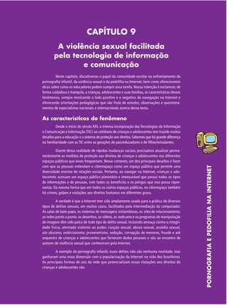 CAPÍTULO 9
A violência sexual facilitada
pela tecnologia de informação
e comunicação
Neste capítulo, discutiremos o papel da comunidade escolar no enfrentamento da
pornografia infantil, da violência sexual e da pedofilia na Internet, bem como ofereceremos
dicas sobre como os educadores podem cumprir essa tarefa. Nossa intenção é esclarecer, de
forma cuidadosa e tranquila, a crianças, adolescentes e suas famílias, as características desses
fenômenos, sempre mostrando o lado positivo e o negativo da navegação na Internet e
oferecendo orientações pedagógicas que são fruto de estudos, observações e questionamentos de especialistas nacionais e internacionais acerca desse tema.

As características do fenômeno

Diante dessa realidade de rápidas mudanças sociais, precisamos atualizar permanentemente as medidas de proteção aos direitos de crianças e adolescentes nos diferentes
espaços públicos que esses frequentam. Nesse contexto, um dos principais desafios é fazer
com que as pessoas entendam o ciberespaço como um espaço público que permite uma
diversidade enorme de relações sociais. Portanto, ao navegar na Internet, crianças e adolescentes acessam um espaço público planetário e imensurável que possui todos os tipos
de informações e de pessoas, com todos os benefícios e os perigos que isso possa representar. Da mesma forma que em todos os outros espaços públicos, no ciberespaço também
há crimes, golpes e violações aos direitos humanos em diferentes graus.
A verdade é que a Internet tem sido amplamente usada para a prática de diversos
tipos de delitos sexuais, em muitos casos, facilitados pela intermediação do computador.
As salas de bate-papo, os sistemas de mensagens instantâneas, os sites de relacionamento,
as redes ponto a ponto, os desenhos, os vídeos, as webcams e os programas de manipulação
de imagens têm sido palco de todo tipo de delito sexual, incluindo ameaça contra a integridade física, atentado violento ao pudor, coação sexual, abuso sexual, assédio sexual,
ato obsceno, exibicionismo, proxenetismo, sedução, corrupção de menores, fraude e até
sequestro de crianças e adolescentes que fornecem dados pessoais e vão ao encontro de
autores de violência sexual que conheceram pela Internet.
A exemplo da pornografia infantil, esses delitos não são nenhuma novidade, mas
ganharam uma nova dimensão com a popularização da Internet na vida dos brasileiros.
As principais formas de uso da rede que potencializam essas violações aos direitos de
crianças e adolescentes são:

PORNOGRAFIA E PEDOFILIA NA INTERNET

Desde o início do século XXI, a intensa incorporação das Tecnologias da Informação
e Comunicação e Informação (TIC) ao cotidiano de crianças e adolescentes tem trazido muitos
desafios para a educação e o sistema de proteção aos direitos. Sabemos que há grande diferença
na familiaridade com as TIC entre as gerações de pais/educadores e de filhos/estudantes.

 