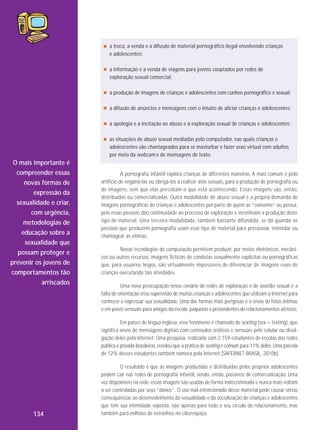 a troca, a venda e a difusão de material pornográfico ilegal envolvendo crianças
e adolescentes;
a informação e a venda de viagens para jovens cooptados por redes de
exploração sexual comercial;
a produção de imagens de crianças e adolescentes com cunhos pornográfico e sexual;
a difusão de anúncios e mensagens com o intuito de aliciar crianças e adolescentes;
a apologia e a incitação ao abuso e à exploração sexual de crianças e adolescentes;
as situações de abuso sexual mediadas pelo computador, nas quais crianças e
adolescentes são chantageados para se masturbar e fazer sexo virtual com adultos
por meio da webcam e de mensagens de texto.

O mais importante é
compreender essas
novas formas de
expressão da
sexualidade e criar,
com urgência,
metodologias de
educação sobre a
sexualidade que
possam proteger e
prevenir os jovens de
comportamentos tão
arriscados

A pornografia infantil explora crianças de diferentes maneiras. A mais comum é pelo
artifício de enganá-las ou obrigá-las a realizar atos sexuais, para a produção de pornografia ou
de imagens, sem que elas percebam o que está acontecendo. Essas imagens são, então,
distribuídas ou comercializadas. Outra modalidade de abuso sexual é a própria demanda de
imagens pornográficas de crianças e adolescentes por parte de quem as “consome” ou possui,
pois essas pessoas dão continuidade ao processo de exploração e incentivam a produção deste
tipo de material. Uma terceira modali dade, também bastante difundida, se dá quando as
pessoas que produzem pornografia usam esse tipo de material para pressionar, intimidar ou
chantagear as vítimas.
Novas tecnologias de computação permitem produzir, por meios eletrônicos, mecânicos ou outros recursos, imagens fictícias de condutas sexualmente explícitas ou pornográficas
que, para usuários leigos, são virtualmente impossíveis de diferenciar de imagens reais de
crianças executando tais atividades.
Uma nova preocupação nesse cenário de redes de exploração e de assédio sexual é a
falta de orientação e/ou supervisão de muitas crianças e adolescentes que utilizam a Internet para
conhecer e expressar sua sexualidade. Uma das formas mais perigosas é o envio de fotos íntimas
e em poses sensuais para amigos da escola, paqueras e pretendentes de relacionamentos afetivos.
Em países de língua inglesa, esse fenômeno é chamado de sexting (sex + texting), que
significa envio de mensagens digitais com conteúdos eróticos e sensuais pelo celular ou divulgação deles pela Internet. Uma pesquisa, realizada com 2.159 estudantes de escolas das redes
pública e privada brasileiras, revelou que a prática de sexting é comum para 11% deles. Uma parcela
de 12% desses estudantes também namora pela Internet (SAFERNET BRASIL, 2010b).

134

O resultado é que as imagens produzidas e distribuídas pelos próprios adolescentes
podem cair nas redes de pornografia infantil, sendo, então, passíveis de comercialização. Uma
vez disponíveis na rede, essas imagens são usadas de forma indiscriminada e nunca mais voltam
a ser controladas por seus “donos”. O uso mal-intencionado desse material pode causar sérias
consequências ao desenvolvimento da sexualidade e da socialização de crianças e adolescentes
que têm sua intimidade exposta, não apenas para todo o seu círculo de relacionamento, mas
também para milhões de estranhos no ciberespaço.

 