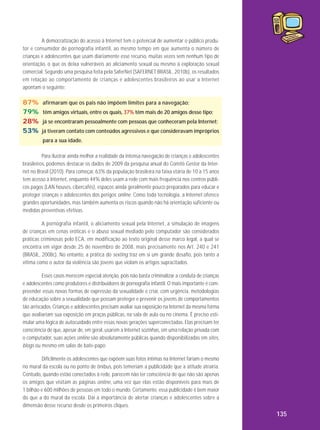 A democratização do acesso à Internet tem o potencial de aumentar o público produtor e consumidor de pornografia infantil, ao mesmo tempo em que aumenta o número de
crianças e adolescentes que usam diariamente esse recurso, muitas vezes sem nenhum tipo de
orientação, o que os deixa vulneráveis ao aliciamento sexual ou mesmo à exploração sexual
comercial. Segundo uma pesquisa feita pela SaferNet (SAFERNET BRASIL, 2010b), os resultados
em relação ao comportamento de crianças e adolescentes brasileiros ao usar a Internet
apontam o seguinte:

87%
79%
28%
53%

afirmaram que os pais não impõem limites para a navegação;
têm amigos virtuais, entre os quais, 37% têm mais de 20 amigos desse tipo;
já se encontraram pessoalmente com pessoas que conheceram pela Internet;
já tiveram contato com conteúdos agressivos e que consideravam impróprios
para a sua idade.

Para ilustrar ainda melhor a realidade da intensa navegação de crianças e adolescentes
brasileiros, podemos destacar os dados de 2009 da pesquisa anual do Comitê Gestor da Internet no Brasil (2010). Para começar, 63% da população brasileira na faixa etária de 10 a 15 anos
tem acesso à Internet, enquanto 44% deles usam a rede com mais frequência nos centros públicos pagos (LAN houses, cibercafés), espaços ainda geralmente pouco preparados para educar e
proteger crianças e adolescentes dos perigos online. Como toda tecnologia, a Internet oferece
grandes oportunidades, mas também aumenta os riscos quando não há orientação suficiente ou
medidas preventivas efetivas.
A pornografia infantil, o aliciamento sexual pela Internet, a simulação de imagens
de crianças em cenas eróticas e o abuso sexual mediado pelo computador são considerados
práticas criminosas pelo ECA, em modificação ao texto original desse marco legal, a qual se
encontra em vigor desde 25 de novembro de 2008, mais precisamente nos Art. 240 e 241
(BRASIL, 2008c). No entanto, a prática do sexting traz em si um grande desafio, pois tanto a
vítima como o autor da violência são jovens que violam os artigos supracitados.
Esses casos merecem especial atenção, pois não basta criminalizar a conduta de crianças
e adolescentes como produtores e distribuidores de pornografia infantil. O mais importante é compreender essas novas formas de expressão da sexualidade e criar, com urgência, metodologias
de educação sobre a sexualidade que possam proteger e prevenir os jovens de comportamentos
tão arriscados. Crianças e adolescentes precisam avaliar sua exposição na Internet da mesma forma
que avaliariam sua exposição em praças públicas, na sala de aula ou no cinema. É preciso estimular uma lógica de autocuidado entre essas novas gerações superconectadas. Elas precisam ter
consciência de que, apesar de, em geral, usarem a Internet sozinhas, em uma relação privada com
o computador, suas ações online são absolutamente públicas quando disponibilizadas em sites,
blogs ou mesmo em salas de bate-papo.
Dificilmente os adolescentes que expõem suas fotos íntimas na Internet fariam o mesmo
no mural da escola ou no ponto de ônibus, pois temeriam a publicidade que a atitude atrairia.
Contudo, quando estão conectados à rede, parecem não ter consciência de que não são apenas
os amigos que visitam as páginas online, uma vez que elas estão disponíveis para mais de
1 bilhão e 600 milhões de pessoas em todo o mundo. Certamente, essa publicidade é bem maior
do que a do mural da escola. Daí a importância de alertar crianças e adolescentes sobre a
dimensão desse recurso desde os primeiros cliques.

135

 