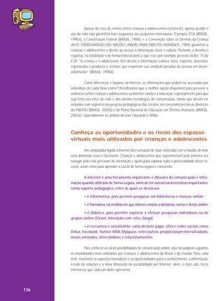 Apesar do risco de crimes contra crianças e adolescentes na Internet, apenas proibir o
uso da rede não garantiria mais segurança aos pequenos internautas. O próprio ECA (BRASIL,
1990a), a Constituição Federal (BRASIL, 1988), e a Convenção sobre os Direitos da Criança
(ALTO COMISSARIADO DAS NAÇÕES UNIDAS PARA DIREITOS HUMANOS, 1989) garantem a
crianças e adolescentes o direito ao acesso a informação, lazer e cultura. Portanto, o desafio é
respeitar, na totalidade e de forma indissociável, o que está, por exemplo, previsto no Art. 71 do
ECA: “A criança e o adolescente têm direito a informação, cultura, lazer, esportes, diversões,
espetáculos e produtos e serviços que respeitem sua condição peculiar de pessoa em desenvolvimento” (BRASIL, 1990a).
Como diferenciar e separar, na Internet, as informações que podem ser acessadas por
indivíduos de cada faixa etária? Acreditamos que a melhor opção disponível para prevenir a
violência contra crianças e adolescentes na Internet ainda é a educação, especialmente para que
seja feito uso ético da rede e das demais tecnologias de comunicação, temas que devem ser
incluídos com urgência nos projetos pedagógicos das escolas, em consonância com as diretrizes
do PNEVSIJ (BRASIL, 2002b) e do Plano Nacional de Educação em Direitos Humanos (BRASIL,
2003a), especialmente no âmbito do eixo Educação e Mídia.

Conheça as oportunidades e os riscos dos espaços
virtuais mais utilizados por crianças e adolescentes
Um computador ligado à Internet dá a sensação de estar conectado com o mundo, de viver
uma dimensão nova e fascinante. Crianças e adolescentes que experimentam pela primeira vez
navegar pela rede precisam de orientação e apoio para explorar toda a potencialidade desse recurso, assim como para aprender a usá-lo de forma segura e consciente.
A Internet é uma ferramenta importante e difusora de comunicação e informação quando utilizada de forma segura, além de ter outras características importantes,
como suporte pedagógico, entre as quais se destacam:
• é informativa, pois permite pesquisar em bibliotecas e museus online;
• é formativa, na medida em que oferece ensino a distância, cursos e livros online;
• é didática, pois permite explorar e efetuar pesquisas individuais ou de
grupos online (fórum, interação com sites, blogs);
• é recreativa e socializante: salas de bate-papo, sites e redes sociais como
Orkut, Facebook, Twitter, MSN, MySpace, entre outras, proporcionam interatividade,
novas amizades, intercâmbios e relacionamentos.
Para conhecer as várias possibilidades de comunicação online, veja nas páginas seguintes
as modalidades mais utilizadas por crianças e adolescentes do Brasil e do mundo. Para cada
item, inserimos os aspectos inovadores e as oportunidades para o conhecimento, a informação,
a rede de relações e a nova dimensão da sociabilidade por Internet, além, é claro, dos riscos
intrínsecos que cada um deles apresenta.

136

 