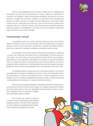 Conhecer essas modalidades permite encontrar a medida correta e equilibrada para
acompanhar essa nova forma de relacionamento. Crianças e adolescentes geralmente se
relacionam com facilidade e rapidez, desenvolvendo habilidades surpreendentes nos meios
eletrônicos. Os adultos, por outro lado, reiteradas vezes apresentam menor velocidade para
dominar esse campo e, não raro, há situações nas quais adolescentes e até mesmo crianças
ensinam técnicas e significados para professores e pais em uma inversão de papéis muito
significativa. Por isso, é importante conhecer essas ferramentas para desenvolver programas
educativos baseados nas possibilidades e nos riscos, de maneira a estabelecer relação mais
segura e promissora com as novas tecnologias.

Comunidade virtual
A comunidade virtual é uma reunião espontânea de pessoas para a troca de ideias,
debates e informações. Várias áreas estão chamando a Internet de ágora virtual, um espaço no
qual não somente se trocam informações, conhecimentos e opiniões, mas também emoções e
experiências, campanhas e mobilização, verdadeiras comunidades virtuais de sentido.
As comunidades virtuais podem promover relacionamentos profundos ou superficiais
e os jovens são atraídos por elas porque oferecem a possibilidade de conhecer pessoas de
outros países e de outras culturas, bem como experimentar formas diferentes de socialização.
Adicionalmente, são uma alternativa à dificuldade de se relacionar em decorrência da falta de
tempo e de espaço. Na Internet, as pessoas superam uma série de problemas, tais como as
inseguranças típicas da adolescência, minimizadas pelo tipo peculiar de exposição e pela possibilidade de construir uma (ou várias) identidade ad hoc, mais conhecida na rede como “perfil”.
A comunidade estabelece relações de meios de comunicação a distância e se caracteriza
pela aglutinação de um grupo de indivíduos com interesses comuns. Um dos principais fatores
que potencializam a criação de comunidades virtuais é a dispersão geográfica de seus
membros. O uso de TIC minimiza as dificuldades relacionadas ao tempo e ao espaço, promovendo
o compartilhamento de informações e a criação de conhecimento coletivo.
Tal como em uma comunidade tradicional, a comunidade virtual permite a interação entre
os seus diversos elementos, de forma a oferecer apoio e/ou a trabalhar conjuntamente na busca
de um determinado objetivo. Como essa comunidade incorpora elementos de todas as áreas e
locais, admitindo uma correta orientação, resultados
mais aprofundados podem ser obtidos.
Acrescentamos que, quando os objetivos
necessitam de peso de participação coletiva (abaixoassinados, protestos), o fato de a Internet apresentar
um número infinito de comunidades permite imprimir
maior velocidade de propagação à mensagem.

137

 