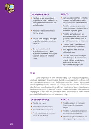 OPORTUNIDADES
É um local no qual a comunicação é
compartilhada, embora sua localização
física seja totalmente irrelevante, pois
não há fronteiras.
Possibilita o debate sobre temas de
interesse comum.
Funciona como um espaço aberto para
compartilhar as próprias experiências
e emoções.
Cria um forte sentimento de
pertencimento de grupo, a ponto
de promover verdadeiras mobilizações
sociais em torno de um tema forte
e atual.

RISCOS
É um espaço compartilhado por muitas
pessoas, o que facilita a presença de
pedófilos e pessoas mal-intencionadas.
Possibilita que algumas pessoas se
passem por amigos apenas para receber
informações e preparar golpes.
Possibilita oportunidade para que
aliciadores sexuais se relacionem com
grupos de crianças e adolescentes, o
que facilita o anonimato no aliciamento.
Possibilita roubo e manipulação de
dados para ofender ou chantagear.
Torna impossível voltar atrás após a
publicação de algo.
Caso você tenha contato com algum
conteúdo suspeito de racismo ou com
cenas de violência contra crianças e
adolescentes, denuncie em
http://www.safernet.org.br/site/

Blog
O blog (simplificação do termo em inglês weblog) é um site cuja estrutura permite a
atualização rápida a partir de acréscimos dos chamados artigos ou posts. Em geral, esses posts
são organizados em ordem cronológica inversa, tendo como foco a temática do blog, que o
caracteriza, podendo ser escritos por apenas uma pessoa ou um número variável de pessoas. Muitos
blogs fornecem comentários ou notícias sobre um assunto em particular, enquanto outros
funcionam mais como diários online. Um blog típico combina texto, imagens e links para outros
blogs, páginas da web e mídias relacionadas a seu tema. A possibilidade de os leitores deixarem
comentários facilita a interação com o autor e outros leitores.

OPORTUNIDADES
É fácil de criar e gerir.
Possibilita autogestão do espaço.
Possibilita liberdade de expressão.
Permite a participação de um número
enorme de interlocutores.

138

RISCOS
Possibilita postagem de informações
falsas, propagandas e mensagens
vulgares.
Possibilita divulgação de dados pessoais
sem o consentimento da pessoa.
Possibilita divulgação de conteúdos não
idôneos para crianças e adolescentes.

 