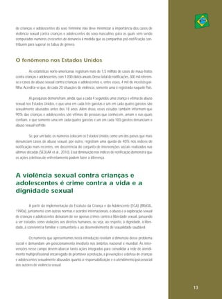 de crianças e adolescentes do sexo feminino não deve minimizar a importância dos casos de
violência sexual contra crianças e adolescentes do sexo masculino, para os quais vêm sendo
computados números crescentes de denúncia à medida que as campanhas pró-notificação contribuem para superar os tabus de gênero.

O fenômeno nos Estados Unidos
As estatísticas norte-americanas registram mais de 1,5 milhão de casos de maus-tratos
contra crianças e adolescentes, com 1.000 óbitos anuais. Desse total de notificações, 300 mil referemse a casos de abuso sexual contra crianças e adolescentes e, entre esses, 4 mil de incestos paifilha. Acredita-se que, de cada 20 situações de violência, somente uma é registrada naquele País.
As pesquisas demonstram, ainda, que a cada 4 segundos uma criança é vítima de abuso
sexual nos Estados Unidos, e que uma em cada três garotas e um em cada quatro garotos são
sexualmente abusados antes dos 18 anos. Além disso, esses estudos também informam que
90% das crianças e adolescentes são vítimas de pessoas que conhecem, amam e nas quais
confiam, e que somente uma em cada quatro garotas e um em cada 100 garotos denunciam o
abuso sexual sofrido.
Se, por um lado, os números colocam os Estados Unidos como um dos países que mais
denunciam casos de abuso sexual, por outro, registram uma queda de 40% nos índices de
notificação mais recentes, em decorrência do conjunto de intervenções sociais realizadas nas
últimas décadas (SEDLAK et al., 2010). Essa diminuição nos índices de notificação demonstra que
as ações coletivas de enfrentamento podem fazer a diferença.

A violência sexual contra crianças e
adolescentes é crime contra a vida e a
dignidade sexual
A partir da implementação do Estatuto da Criança e do Adolescente (ECA) (BRASIL,
1990a), juntamente com outras normas e acordos internacionais, o abuso e a exploração sexual
de crianças e adolescentes deixaram de ser apenas crimes contra a liberdade sexual, passando
a ser tratados como violações aos direitos humanos, ou seja, ao respeito, à dignidade, à liberdade, à convivência familiar e comunitária e ao desenvolvimento de sexualidade saudável.
Os números que apresentamos nesta introdução revelam a dimensão desse problema
social e demandam um posicionamento imediato nos âmbitos nacional e mundial. As intervenções nesse campo devem abarcar tanto ações integradas para consolidar a rede de atendimento multiprofissional encarregada de promover a proteção, a prevenção e a defesa de crianças
e adolescentes sexualmente abusados quanto a responsabilização e o atendimento psicossocial
dos autores de violência sexual.

13

 