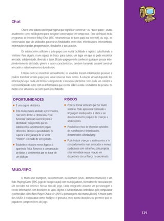 Chat
Chat é uma palavra da língua inglesa que significa “conversar” ou “bater papo”, usada
atualmente como neologismo para designar conversação em tempo real. Essa definição inclui
programas de Internet Relay Chat (IRC, retransmissão de bate-papo na Internet), ou seja, de
conversação, que são utilizados para várias finalidades, entre elas: interlocuções, intercâmbios,
informações rápidas, programações, desabafos e declarações.
Os adolescentes utilizam o bate-papo com muita facilidade e rapidez, substituindo o
telefone. Para alguns, é um espaço de troca; para outros, um lugar em que se pode encontrar
amizade, solidariedade, diversão e lazer. O bate-papo permite conhecer qualquer pessoa independentemente de idade, gênero e outras características, também tornando possível construir
amizades e relacionamentos duradouros.
Embora sem se encontrar pessoalmente, os usuários trocam informações pessoais e
podem transferir o bate-papo para uma conversa mais íntima. A relação virtual depende das
informações que cada um fornece a respeito de si mesmo e da forma como cada um constrói a
representação do outro com as informações que recebe sobre a vida e os hábitos da pessoa, de
modo a ter uma ideia de com quem está falando.

OPORTUNIDADES
É uma ágora eletrônica.
Está muito menos atrelado a preconceitos,
não tendo limites e obstáculos. Pode
funcionar como um exercício para a
identidade, pois permite que os
adolescentes experimentem papéis
diferentes. Oferece a possibilidade de
superar a insegurança de se sentir
“menor” e o medo de ser rejeitado.
Estabelece relações menos ligadas à
aparência física. Favorece a comunicação
de ideias e sentimentos por se tratar de
um diálogo.

RISCOS
Pode se tornar arriscado por ser muito
solitário. Pode apresentar conteúdo e
linguagem inadequados à idade e ao
desenvolvimento psíquico de crianças e
adolescentes.
Possibilita o risco de vivenciar episódios
de humilhações e intimidações,
denominados ciberbullying.
Pode induzir crianças e adolescentes a ter
comportamentos mais arriscados e menos
cuidadosos com estranhos, pois propicia
criar intimidade nessa relação em
decorrência da confiança no anonimato.

MUD/RPG
O Multi-user Dungeon, ou Dimension, ou Domain (MUD, domínio multiuso) é um
Role-Playing Game (RPG, jogo de interpretação) com multijogadores, normalmente executado em
um servidor na Internet. Nesse tipo de jogo, cada integrante assume um personagem e
recebe informações com descrições de salas, objetos e outras criaturas controladas pelo computador
e conhecidas como Non-Player Characters (NPCs, personagens não manipuláveis). A maior parte
dos MUDs é executada como hobby e é gratuita, mas aceita doações ou permite que os
jogadores comprem itens do jogo.

139

 