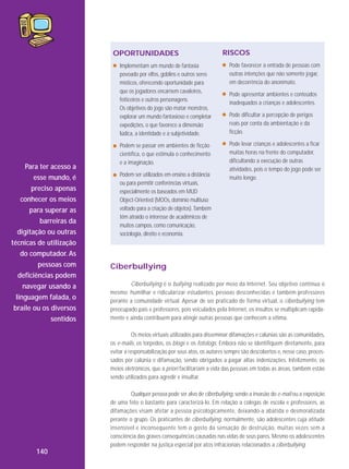 OPORTUNIDADES

RISCOS

Implementam um mundo de fantasia
povoado por elfos, goblins e outros seres
místicos, oferecendo oportunidade para
que os jogadores encarnem cavaleiros,
feiticeiros e outros personagens.
Os objetivos do jogo são matar monstros,
explorar um mundo fantasioso e completar
expedições, o que favorece a dimensão
lúdica, a identidade e a subjetividade.

Para ter acesso a
esse mundo, é
preciso apenas
conhecer os meios
para superar as
barreiras da
digitação ou outras
técnicas de utilização
do computador. As
pessoas com
deficiências podem
navegar usando a
linguagem falada, o
braile ou os diversos
sentidos

Pode favorecer a entrada de pessoas com
outras intenções que não somente jogar,
em decorrência do anonimato.

Podem se passar em ambientes de ficção
científica, o que estimula o conhecimento
e a imaginação.

Pode levar crianças e adolescentes a ficar
muitas horas na frente do computador,
dificultando a execução de outras
atividades, pois o tempo do jogo pode ser
muito longo.

Podem ser utilizados em ensino a distância
ou para permitir conferências virtuais,
especialmente os baseados em MUD
Object-Oriented (MOOs, domínio multiuso
voltado para a criação de objetos). Também
têm atraído o interesse de acadêmicos de
muitos campos, como comunicação,
sociologia, direito e economia.

Pode apresentar ambientes e conteúdos
inadequados a crianças e adolescentes.
Pode dificultar a percepção de perigos
reais por conta da ambientação e da
ficção.

Ciberbullying
Ciberbullying é o bullying realizado por meio da Internet. Seu objetivo continua o
mesmo: humilhar e ridicularizar estudantes, pessoas desconhecidas e também professores
perante a comunidade virtual. Apesar de ser praticado de forma virtual, o ciberbullying tem
preocupado pais e professores, pois veiculados pela Internet, os insultos se multiplicam rapidamente e ainda contribuem para atingir outras pessoas que conhecem a vítima.
Os meios virtuais utilizados para disseminar difamações e calúnias são as comunidades,
os e-mails, os torpedos, os blogs e os fotologs. Embora não se identifiquem diretamente, para
evitar a responsabilização por seus atos, os autores sempre são descobertos e, nesse caso, processados por calúnia e difamação, sendo obrigados a pagar altas indenizações. Infelizmente, os
meios eletrônicos, que a priori facilitariam a vida das pessoas em todas as áreas, também estão
sendo utilizados para agredir e insultar.
Qualquer pessoa pode ser alvo de ciberbullying, sendo a invasão do e-mail ou a exposição
de uma foto o bastante para caracterizá-lo. Em relação a colegas de escola e professores, as
difamações visam afetar a pessoa psicologicamente, deixando-a abatida e des moralizada
perante o grupo. Os praticantes de ciberbullying, normalmente, são adolescentes cuja atitude
insensível e inconsequente tem o gosto da sensação de destruição, muitas vezes sem a
consciência das graves consequências causadas nas vidas de seus pares. Mesmo os adolescentes
podem responder na justiça especial por atos infracionais relacionados a ciberbullying.

140

 