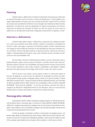 Flaming
Quando crianças e adolescentes se envolvem em discussões com pessoas que conheceram
em salas de bate-papo, correm o risco de ser vítimas de flaming, que é o ato de publicar mensagens deliberadamente ofensivas e/ou com a intenção de provocar reações hostis no contexto
de uma discussão (normalmente na Internet). Essas mensagens são chamadas de flames (chamas,
labaredas) e na maioria dos casos são publicadas em resposta a provocações e/ou ofensas.
Pra ticantes de flaming são cha mados de flamers ou trolls . As reações de uma criança ou
adolescente ao flaming variam da diversão à indignação, do desconforto à vergonha e à raiva.

Internet e deficiência
A Internet pode ajudar crianças e adolescentes a superarem suas condições psicofísicas e, assim, fazer amizades, trocar ideias, estudar e melhorar sua formação e socialização. Por
meio de e-mails e bate-papos, as pessoas com deficiências podem construir relacionamentos
com colegas da mesma idade que desfrutam de mais liberdade por não possuir limitações físicas. Entretanto, a Internet não pode substituir as relações presenciais, sob pena de aumentar a
solidão e a alienação diante do mundo ou, o que é pior, estimular a pessoa a esconder sua deficiência ao criar uma identidade irreal.
Por outro lado, a Internet é fundamental para facilitar o acesso a informações sobre a
própria limitação e ajudar a pessoa a buscar orientações e conselhos, além de dicas sobre programação cultural e diversão com acessibilidade. Isso porque permite encontrar outras pessoas
com os mesmos problemas e, desse modo, socializar e compartilhar as dificuldades e também
aprender como superá-las por meio de blogs, chats, lista de e-mails, entre outros recursos.
Para ter acesso a esse mundo, é preciso apenas conhecer os meios para superar as
barreiras da digitação ou outras técnicas de utilização do computador. As pessoas com deficiências podem navegar usando a linguagem falada, o braile ou os diversos sentidos. O World
Wide Web Consortium (W3C, Consórcio da Rede de Alcance Mundial) identifica, por intermédio
de Web Accessibility Initiative (WAI, (iniciativa de acessibilidade à Rede de Alcance Mundial)
(HYPERLINK "http://www.w3.org/WAI/", os sites que são abertos a pessoas com todas as
categorias de deficiência, independentemente de suas limitações. Trata-se de uma iniciativa
fantástica para a inclusão e para diminuir as barreiras nas relações humanas.

Pornografia infantil
A pornografia infantil, também chamada de pedopornografia, foi definida pelo Protocolo Facultativo para a Convenção sobre os Direitos da Criança (NAÇÕES UNIDAS NO BRASIL,
2000) como “qualquer representação, por qualquer meio, de uma criança no desempenho de atividades sexuais explícitas reais ou simuladas ou qualquer representação dos órgãos sexuais de uma
criança para fins predominantemente sexuais”.
Os fatos de guardar o anonimato e facilitar a comunicação com qualquer pessoa, sem
limite de idade, aliados à constatação de que muitas crianças e adolescentes acessam a Internet, transformam esse meio em um espaço muito utilizado por pedófilos e outros autores de violência sexual.
Entre os perigos representados por essa situação, estão a sedução e o convite para encontros.

141

 